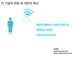 김지현
ioojoo@gmail.com
http://oojoo.tistory.com
• 빠르게 변화하는 사회와 산업구조
• 변화하는 마케팅
• 개인의 태도와 자세
IT 기술의 변화 속 개인의 혁신
 