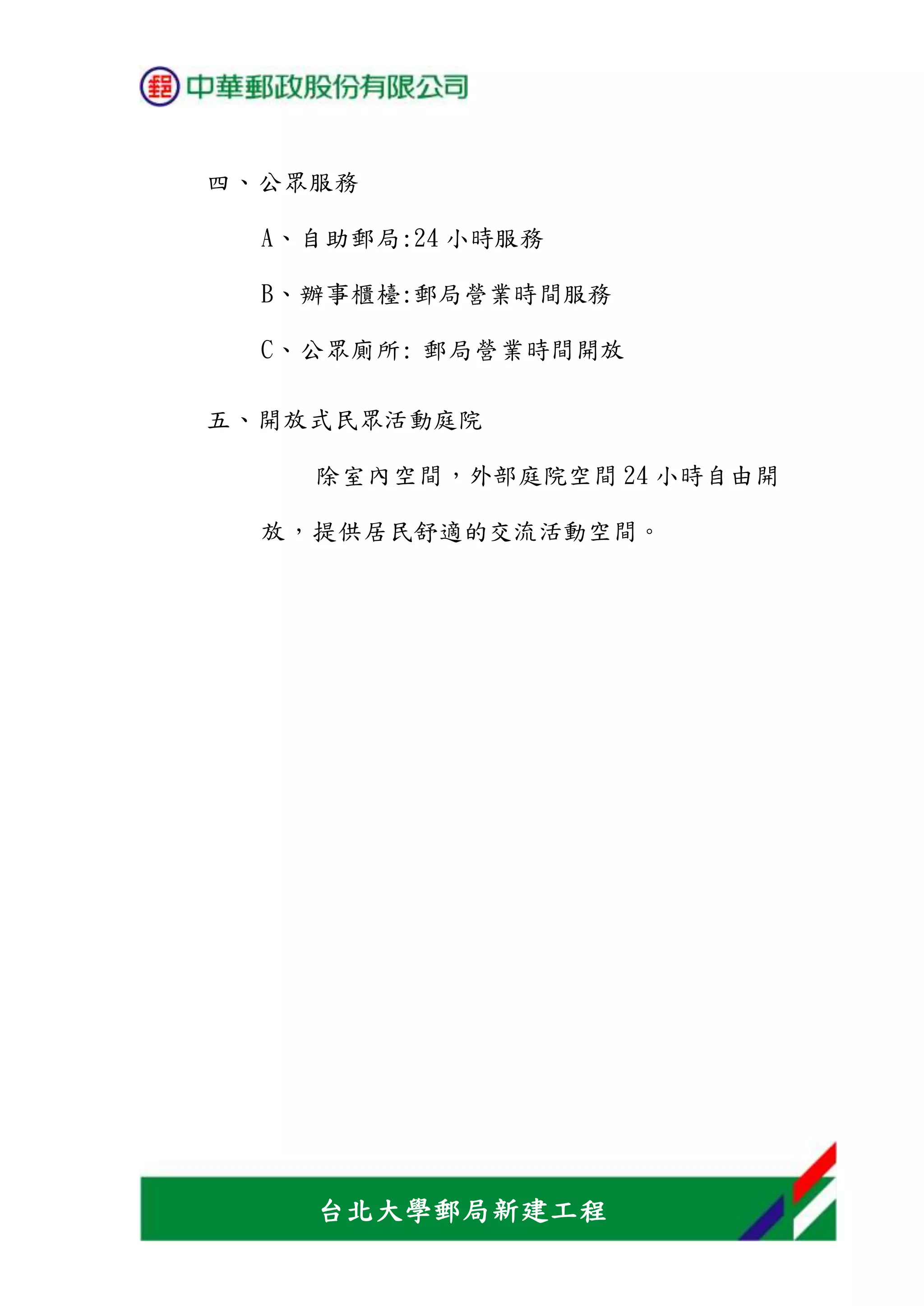 台北大學郵局新建工程
四、公眾服務
A、自助郵局:24 小時服務
B、辦事櫃檯:郵局營業時間服務
C、公眾廁所: 郵局營業時間開放
五、開放式民眾活動庭院
除室內空間，外部庭院空間 24 小時自由開
放，提供居民舒適的交流活動空間。
 
