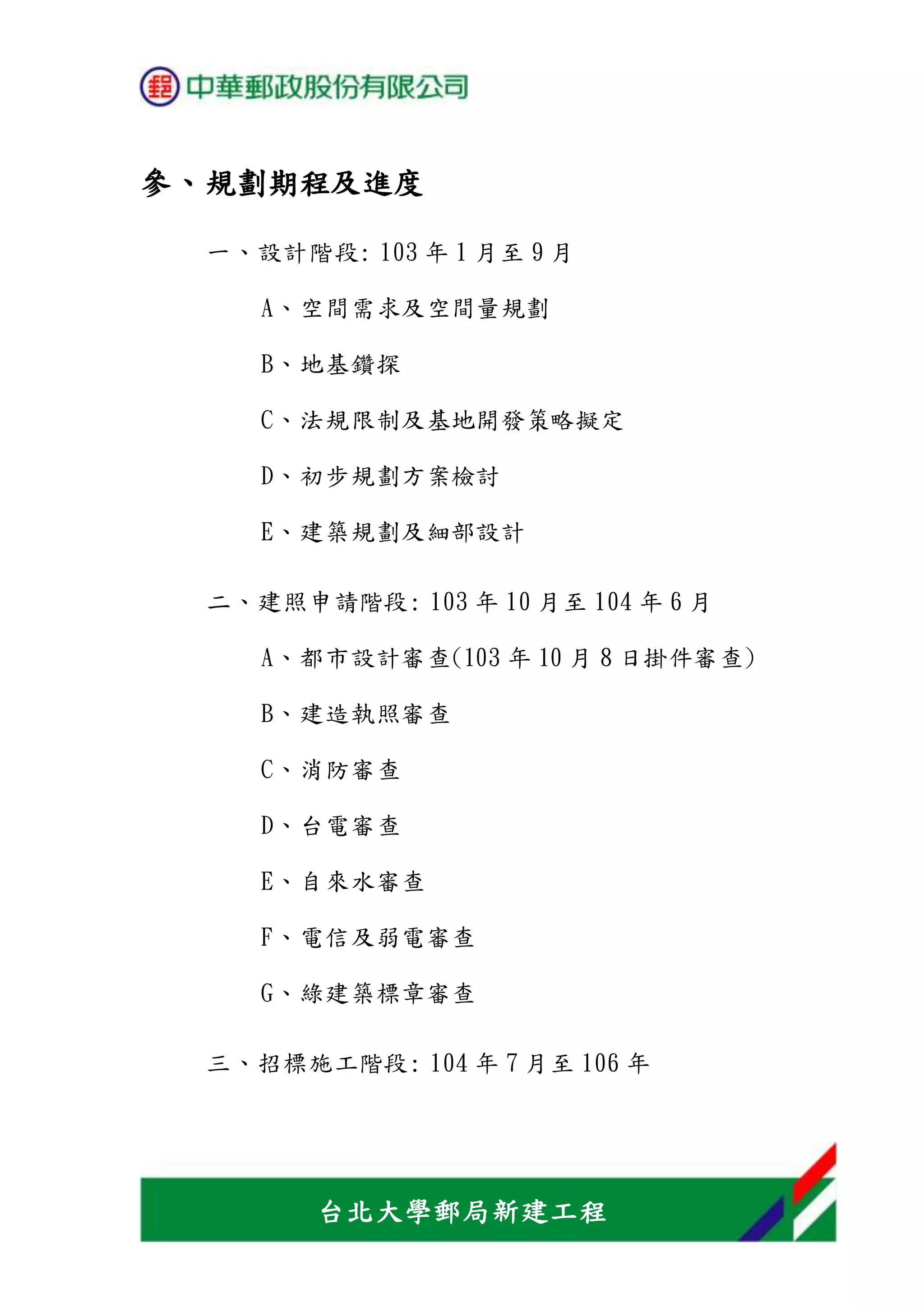 台北大學郵局新建工程
參、規劃期程及進度
一、設計階段: 103 年 1 月至 9 月
A、空間需求及空間量規劃
B、地基鑽探
C、法規限制及基地開發策略擬定
D、初步規劃方案檢討
E、建築規劃及細部設計
二、建照申請階段: 103 年 10 月至 104 年 6 月
A、都市設計審查(103 年 10 月 8 日掛件審查)
B、建造執照審查
C、消防審查
D、台電審查
E、自來水審查
F、電信及弱電審查
G、綠建築標章審查
三、招標施工階段: 104 年 7 月至 106 年
 