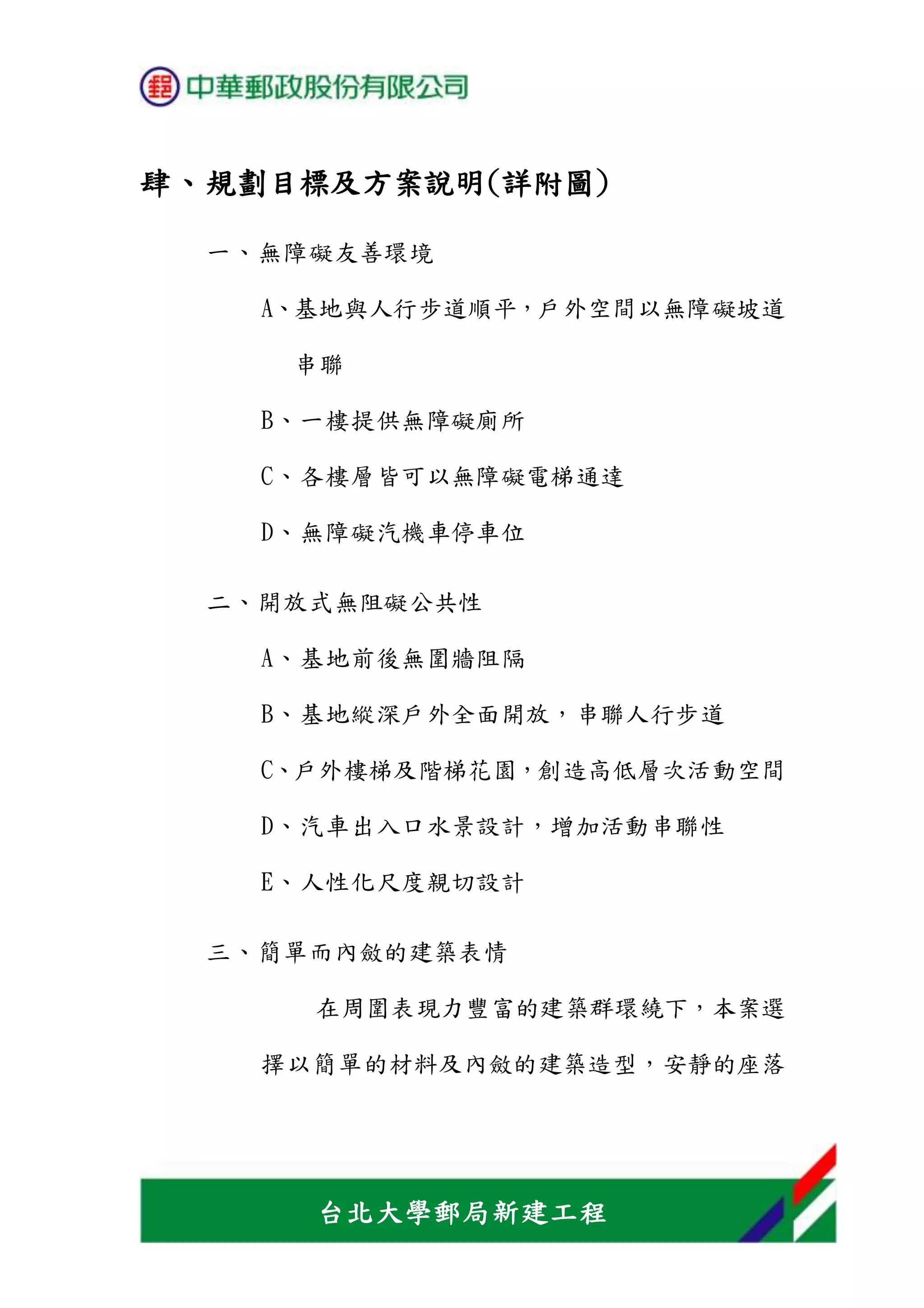 台北大學郵局新建工程
肆、規劃目標及方案說明(詳附圖)
一、無障礙友善環境
A、基地與人行步道順平，戶外空間以無障礙坡道
串聯
B、一樓提供無障礙廁所
C、各樓層皆可以無障礙電梯通達
D、無障礙汽機車停車位
二、開放式無阻礙公共性
A、基地前後無圍牆阻隔
B、基地縱深戶外全面開放，串聯人行步道
C、戶外樓梯及階梯花園，創造高低層次活動空間
D、汽車出入口水景設計，增加活動串聯性
E、人性化尺度親切設計
三、簡單而內斂的建築表情
在周圍表現力豐富的建築群環繞下，本案選
擇以簡單的材料及內斂的建築造型，安靜的座落
 