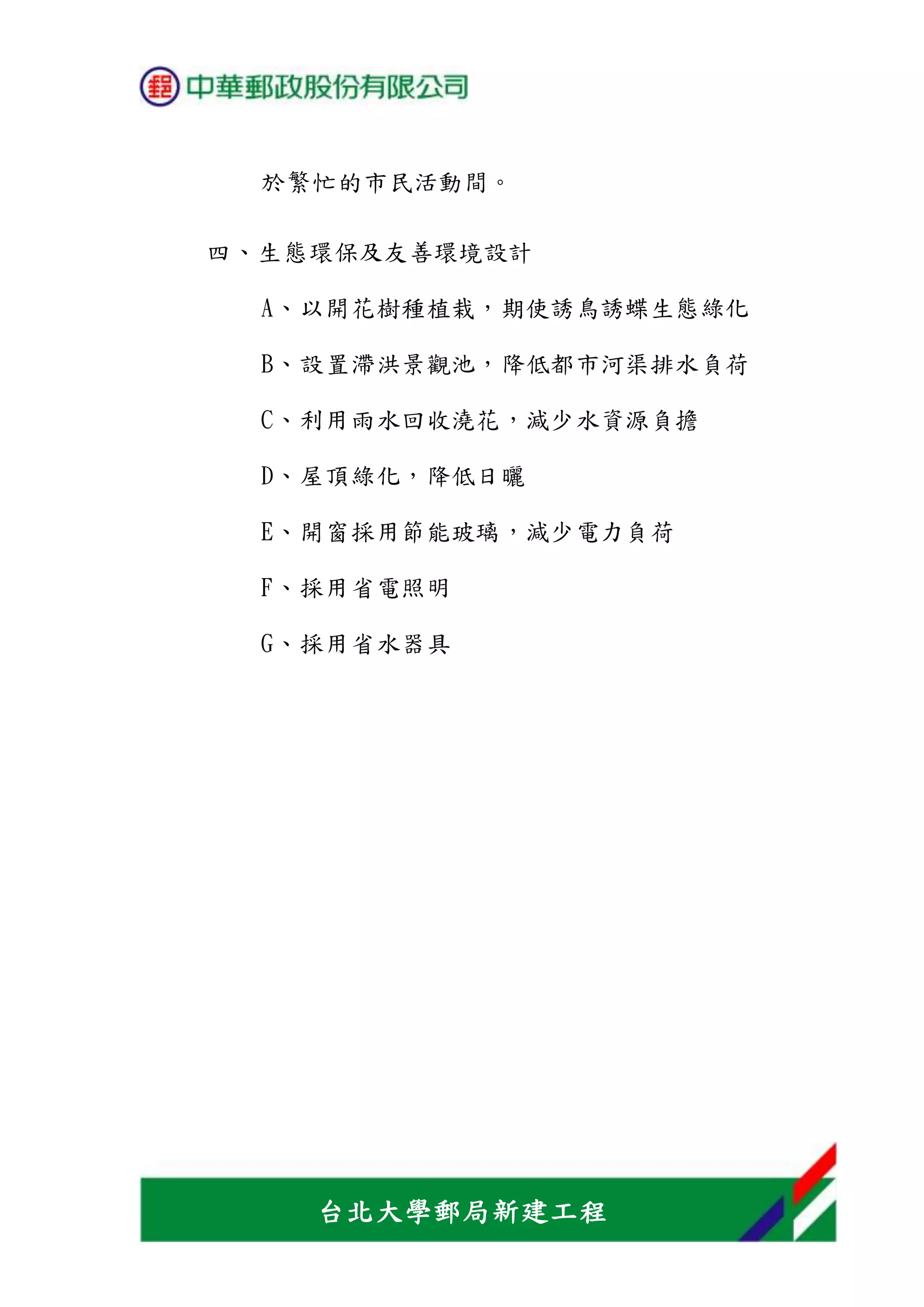台北大學郵局新建工程
於繁忙的市民活動間。
四、生態環保及友善環境設計
A、以開花樹種植栽，期使誘鳥誘蝶生態綠化
B、設置滯洪景觀池，降低都市河渠排水負荷
C、利用雨水回收澆花，減少水資源負擔
D、屋頂綠化，降低日曬
E、開窗採用節能玻璃，減少電力負荷
F、採用省電照明
G、採用省水器具
 