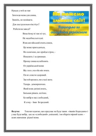 Нужди у нєй не має 
Зачєм ця мова для синка, 
Звиніть, не понімаєм. 
Для поступлєнья в інстітут? 
Роботи на заводі? 
Вона йому ні там ні тут, 
Не надобна сьогодні. 
Язик англійський вчить синок, 
Це може пригодиться, 
Не сключено, шо прийде строк, - 
Пошлють і за гряницю. 
Прошу синка ослобонить 
От українськой мови 
Від того ,что єйо він вчить 
Он нє совсєм здоровий. 
Застой прошол, ми сталі жить 
Теперь демократично. 
Який язик дитині вчить, 
Батькам рішать логічно. 
Бо вибір в нас слободний, 
К сєму – Іван Бєзродний. 
Ведуча: Тож ми гадаємо, що серед вас не буде таких «іванів безродних» і 
у вас буде вибір, але не «слободний» ,а вільний, і ви оберете вірний шлях - 
шлях вивчення рідної мови. 
 