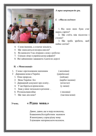 А зараз запрошую до гри. 
І. «Мисли логічно» 
1. Від назв яких букв стає 
жарко, гаряче? 
2. Що стоїть між підлогою і 
стелею? 
3. Що треба зробити, щоб 
майка злетіла? 
4. Слово іменник, а означає кількість. 
5. Що знаходиться посеред школи? 
6. Як написати 5-ма літерами слово « робота» 
7. Скільки літер в українському алфавіті? 
8. Які займенники заважають їздити по дорозі 
ІІ. « Мовознавці» 
1. Слова з протилежним значенням ( антоніми) 
2 Державна мова в Україні. (українська) 
1. Опис природи . (пейзаж) 
2. Нема України без (верби і калини) 
3. Державний документ про освіту . (аттестат) 
4. У що береться пряма мова . (у лапки) 
5. Знак у кінці питального речення . 
6. Розмальоване яйце ( писанка) 
7. Що таке дієслово? (частина мови) 
Учень. « Рідна мова.» 
Давно, давно, ще в пору колискову, 
Блаженним,безтурботним малюком 
Я вмоктував у серце рідну мову 
З цілющим материнськтм молоком. 
 