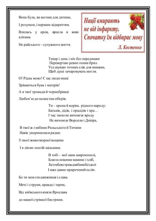 Вона була, як вогник для дитини, 
І розумом, і першим відкриттям. 
Влилась у кров, вросла в живі 
клітини 
Не райського – сутужного життя. 
Тепер і день і ніч без передишки 
Перевертаю ревно тонни брил. 
Усе шукаю точних слів для книжки, 
Щоб душі зачаровувать могли. 
О! Рідна мово! Є ще люди нищі 
Зрікаються бува і матерів! 
А я твої троянди й чорнобривці 
Любов’ю до пелюстки обігрів. 
Ти – крона й корінь рідного народу: 
Батьків, дідів, і прадідів і пра… 
І час твою не вичовгає вроду 
Не вичовгає Ворскли і Дніпра, 
В твої ж глибини Рильського й Тичини 
Навік укоринилися рядки. 
З твоєї животворної вощини 
І я ліплю поезій щільники. 
В тобі – мої лани широкополі, 
Благословення мамине і хліб, 
Безтебеястраждавбиякбездолі 
І вже давно приречений осліп. 
Бо ти моя сподвижниця і слава. 
Мечі і струни, правда і терни, 
Від київського князя Ярослава 
до нашої стрімкої бистрини. 
 