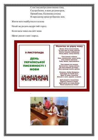 Слов’янської родини пишна гілка, 
Сестра билин, в яких родини кров, 
Приваблива. Калинова сопілка 
В народному оркестрі братніх мов. 
Життя мого майбутнього основа 
Нехай же родить щедро твій город. 
Коли щеза чиясь на світі мова 
Щезає разом з нею і народ. 
. 
 