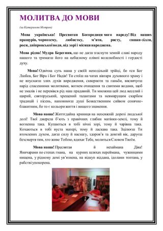 МОЛИТВА ДО МОВИ 
(за Катериною Мотрич) 
Мова українська! Пресвятая Богородиця мого народу! Від наших 
пращурів, чорнозему, любистку, м’яти, рясту, євшан-зiлля, 
роси, днiпровської води, від зорi i мiсяця народжена. 
Мова рідна! Мудра Берегиня, що не даєш згаснути земнiй славi народу 
нашого та тримаєш його на небесному олiмпi волелюбностi i гордостi 
духу. 
Мова! Одвiчна суть наша у своїй неподiльнiй трiйцi, бо єси Бог 
Любов, Бог Вiра i Бог Надiя! Ти стоїш на чатах вiвтаря духовного храму i 
не впускаєш злих духiв виродження, скверноти та ганьби, висвячуєш 
нарiд спасенними молитвами, вогнем очищення та святими водами, щоб 
не змалiв i не перевiвся рiд наш прадавній. Ти множиш цей люд веселий i 
щирий, святоруський, хрещений талантами та невмирущим скарбом 
традицій і пiсень, наповнюєш душi Божественним сяйвом сонячно- 
блакитним, бо то є кольори життя i вищого знамення. 
Мова наша! Життєдайна криниця на неосяжнiй дорозi людської 
долi! Твої джерела б’ють з правiчних глибин матiнки-землi, тому й 
вогненна така. Купаються в тобi нiчнi зорi, тому й чарiвна така. 
Кохаються в тобi вуста матерi, тому й ласкава така. Зцiлюєш Ти 
втомлених духом, даєш силу й наснагу, здоров’я та довгий вiк, даруєш 
безсмертя тим, хто живе Тобою, вдихає Тебе, молиться Словом Твоїм. 
Мова наша! Пресвятая й незаймана Дiва! 
Яничарами по степах гнана, на курних шляхах переймана, чужинцями 
нищена, у рідному домі ув’язнена, на відкуп віддана, ідолами топтана, у 
рабствi упокорена. 
 