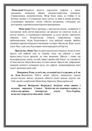 Мова наша! Недоросла зрiлостi, передчасно змарнiла, у муках 
виснажена, нищенкою вбрана, онуками-покручами зневажена. 
Стражденниця, великомучениця, Матiр Божа наша, до Сибiру й на 
Колиму заслана, у Соловецьких ямах гноєна, за моря й океани розвiяна, 
голодомором викошена, лютим чоботом роздавлена, стонадцять раз 
розстрiляна, чорнобильським порохом припорошена. 
Мова наша! Убога прочанка з простертою рукою, осквернена й 
знеславлена твоїм сiм’ям вироднiлим, що вродило не з квiтучих полів, де 
янголи вiтають, а з валуївського тирловища, де густо родить чортополох 
забвення, осот безпам’ятства, блекота запроданства, кукiль 
дрiбномислення, будяк бездуховностi, глод рабської покори, прибиті 
отруйним порохом повiльного вичахання та смертi. Настав же, Боже, золотi 
плуги Часу i дай силу Плугатарям твоїм переорати той бур’ян. 
Прости нас, Мова! Прости грiхи нашi вiльнi й невiльнi, великi й малi, 
прости той звабний плiд та отруйне зiлля, що увiйшли у нашу 
кровта плоть і густо вродили, на горе нащадкам. Прости i онови цю 
велестраждальну землю, на якiй диявол правив свій бенкет, де здичавiлi й 
сп’янiлi янголи забули Бога свого та Святi закони. Прости нас, звироднiлих 
нащадкiв великого козацького роду, що увiрили лукавимпророкам землi 
чужої, зрадивши самих себе. 
Повернися, Рiдна, до всіх нас, до кожної оселi та родини, де б ми 
не були. Викликаємо Тебе iз нетрiв забуття, висвячуємо святою 
водою i вогнем лампад, вiдданою любов’ю синiв i доньок, цiлуємо лик 
Твiй святий i скорботний, Матiр Божа, Берегине, Мова українська! 
Прости! Воскресни! Возродись! Заквiтни вiчно живим i 
молодим народним Словом. Освiти нас від душевного мороку та 
очисть цю древню святоруську землю, Русь-Україну, 
возвелич і порятуй на вiки вiкiв. Амiнь! 
