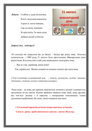 Ведуча: З хлібом у душу всмоктана, 
В поті людськім намокнута, 
З кров’ю моєю змішана, 
І аж до скону залишена 
В серці моїм. Ти звеш сюди 
Добрих людей до бесіди. 
Доброго дня, любі друзі! 
От сьогодні ми запросили вас до бесіди – бесіди про рідну мову. Хочеться 
зазначити,що з 2003 року 21 лютого було проголошено Міжнародним днем 
рідної мови. В усьому світі в цей день вшановують свою рідну мову. 
- Яка ж у нас, українців, рідна мова? 
-Так, українська! Якими словами ми можемо сказати про свою мову 
( Учні складають асоціативний кущ . – співуча, мелозвучна, лагідна, запашна, 
задушевна, сповнена музики і квіткових пахощів.) 
Рідна мова – це мова, що першою засвоюється дитиною у родині і залишається 
зрозумілою на все життя. Рідною прийнято вважати мову нації, мову предків, 
яка пов’язує людину з її народом, з попередніми поколіннями, їхніми 
духовними надбаннями. Це мова , якою говорила твоя мати. 
« Усі основні європейські мови можна вивчити за 6 років, 
Свою ж , рідну, треба вивчати все життя»,- писав Вольтер. 
 