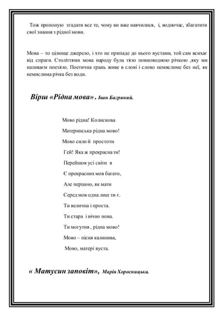 Тож пропоную згадати все те, чому ви вже навчилися, і, водночас, збагатити 
свої знання з рідної мови. 
Мова – то цілюще джерело, і хто не припаде до нього вустами, той сам всихає 
від спраги. Століттями мова народу була тією повноводною річкою ,яку ми 
називаєм поезією. Поетична грань живе в слові і слово немислиме без неї, як 
немислима річка без води. 
Вірш «Рідна мова» . Іван Багряний. 
Мово рідна! Колискова 
Материнська рідна мово! 
Мово сили й простоти 
Гей! Яка ж прекрасна ти! 
Перейшов усі світи я 
Є прекрасних мов багато, 
Але першою, як мати 
Серед мов одна лиш ти є. 
Ти велична і проста. 
Ти стара і вічно нова. 
Ти могутня , рідна мово! 
Мово – пісня калинива, 
Мово, матері вуста. 
« Матусин заповіт», Марія Хоросницька. 
 