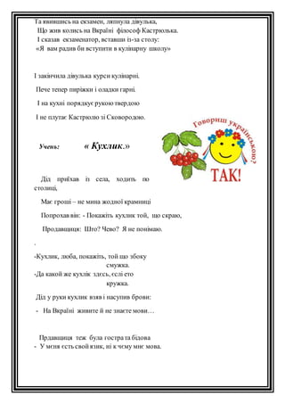 Та явившись на екзамен, ляпнула дівулька, 
Що жив колись на Вкраїні філософ Кастрюлька. 
І сказав екзаменатор, вставши із-за столу: 
«Я вам радив би вступити в кулінарну школу» 
І закінчила дівулька курси кулінарні. 
Пече тепер пиріжки і оладки гарні. 
І на кухні порядкує рукою твердою 
І не плутає Кастрюлю зі Сковородою. 
Учень: « Кухлик.» 
Дід приїхав із села, ходить по 
столиці, 
Має гроші – не мина жодної крамниці 
Попрохав він: - Покажіть кухлик той, що скраю, 
Продавщиця: Што? Чево? Я не понімаю. 
. 
-Кухлик, люба, покажіть, той що збоку 
смужка. 
-Да какой же кухлік здєсь, єслі ето 
кружка. 
Дід у руки кухлик взяв і насупив брови: 
- На Вкраїні живите й не знаєте мови… 
Прдавщиця теж була гостра та бідова 
- У мєня єсть свой язик, ні к чєму мнє мова. 
 