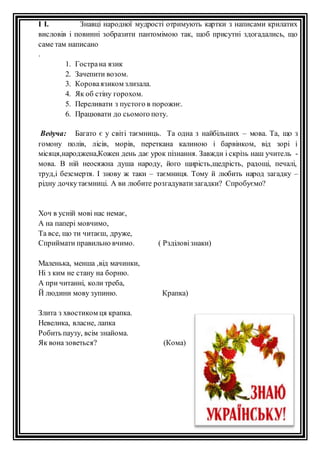 І І. Знавці народної мудрості отримують картки з написами крилатих 
висловів і повинні зобразити пантомімою так, щоб присутні здогадались, що 
саме там написано 
. 
1. Гостра на язик 
2. Зачепити возом. 
3. Корова язиком злизала. 
4. Як об стіну горохом. 
5. Переливати з пустого в порожнє. 
6. Працювати до сьомого поту. 
Ведуча: Багато є у світі таємниць. Та одна з найбільших – мова. Та, що з 
гомону полів, лісів, морів, переткана калиною і барвінком, від зорі і 
місяця,народжена,Кожен день дає урок пізнання. Завжди і скрізь наш учитель - 
мова. В ній неосяжна душа народу, його щирість,щедрість, радощі, печалі, 
труд,і безсмертя. І знову ж таки – таємниця. Тому й любить народ загадку – 
рідну дочку таємниці. А ви любите розгадувати загадки? Спробуємо? 
Хоч в усній мові нас немає, 
А на папері мовчимо, 
Та все, що ти читаєш, друже, 
Сприймати правильно вчимо. ( Рзділові знаки) 
Маленька, менша ,від мачинки, 
Ні з ким не стану на борню. 
А при читанні, коли треба, 
Й людини мову зупиню. Крапка) 
Злита з хвостиком ця крапка. 
Невелика, власне, лапка 
Робить паузу, всім знайома. 
Як вона зоветься? (Кома) 
 