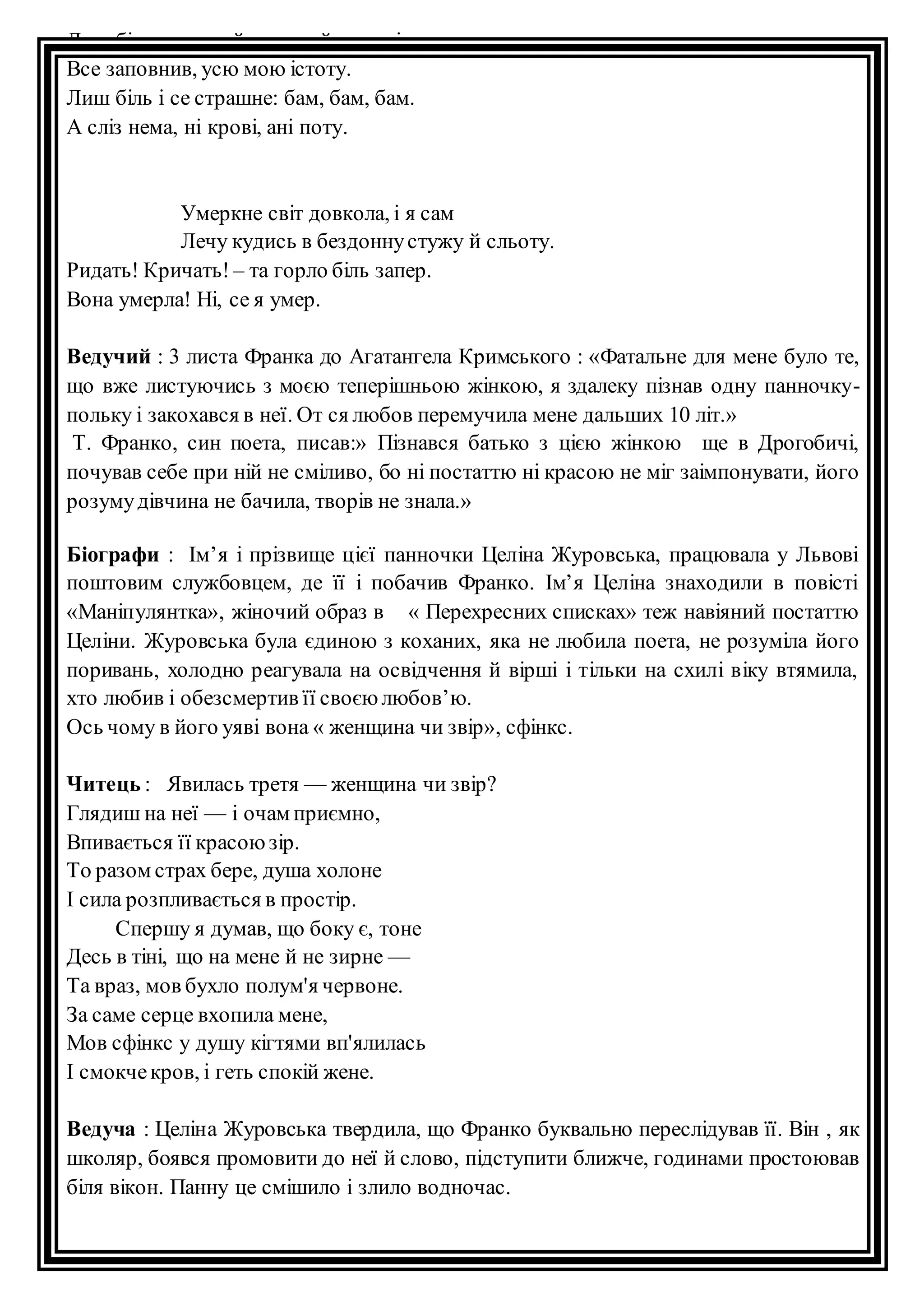 Лиш більстрашний, пекучий в серці там 
Все заповнив, усю мою істоту. 
Лиш біль і се страшне: бам, бам, бам. 
А сліз нема, ні крові, ані поту. 
Умеркне світ довкола, і я сам 
Лечу кудись в бездонну стужу й сльоту. 
Ридать! Кричать! – та горло біль запер. 
Вона умерла! Ні, се я умер. 
Ведучий : 3 листа Франка до Агатангела Кримського : «Фатальне для мене було те, 
що вже листуючись з моєю теперішньою жінкою, я здалеку пізнав одну панночку- 
польку і закохався в неї. От ся любов перемучила мене дальших 10 літ.» 
Т. Франко, син поета, писав:» Пізнався батько з цією жінкою ще в Дрогобичі, 
почував себе при ній не сміливо, бо ні постаттю ні красою не міг заімпонувати, його 
розуму дівчина не бачила, творів не знала.» 
Біографи : Ім’я і прізвище цієї панночки Целіна Журовська, працювала у Львові 
поштовим службовцем, де її і побачив Франко. Ім’я Целіна знаходили в повісті 
«Маніпулянтка», жіночий образ в « Перехресних списках» теж навіяний постаттю 
Целіни. Журовська була єдиною з коханих, яка не любила поета, не розуміла його 
поривань, холодно реагувала на освідчення й вірші і тільки на схилі віку втямила, 
хто любив і обезсмертив її своєю любов’ю. 
Ось чому в його уяві вона « женщина чи звір», сфінкс. 
Читець : Явилась третя — женщина чи звір? 
Глядиш на неї — і очам приємно, 
Впивається її красою зір. 
То разом страх бере, душа холоне 
І сила розпливається в простір. 
Спершу я думав, що боку є, тоне 
Десь в тіні, що на мене й не зирне — 
Та враз, мов бухло полум'я червоне. 
За саме серце вхопила мене, 
Мов сфінкс у душу кігтями вп'ялилась 
І смокче кров, і геть спокій жене. 
Ведуча : Целіна Журовська твердила, що Франко буквально переслідував її. Він , як 
школяр, боявся промовити до неї й слово, підступити ближче, годинами простоював 
біля вікон. Панну це смішило і злило водночас. 
 