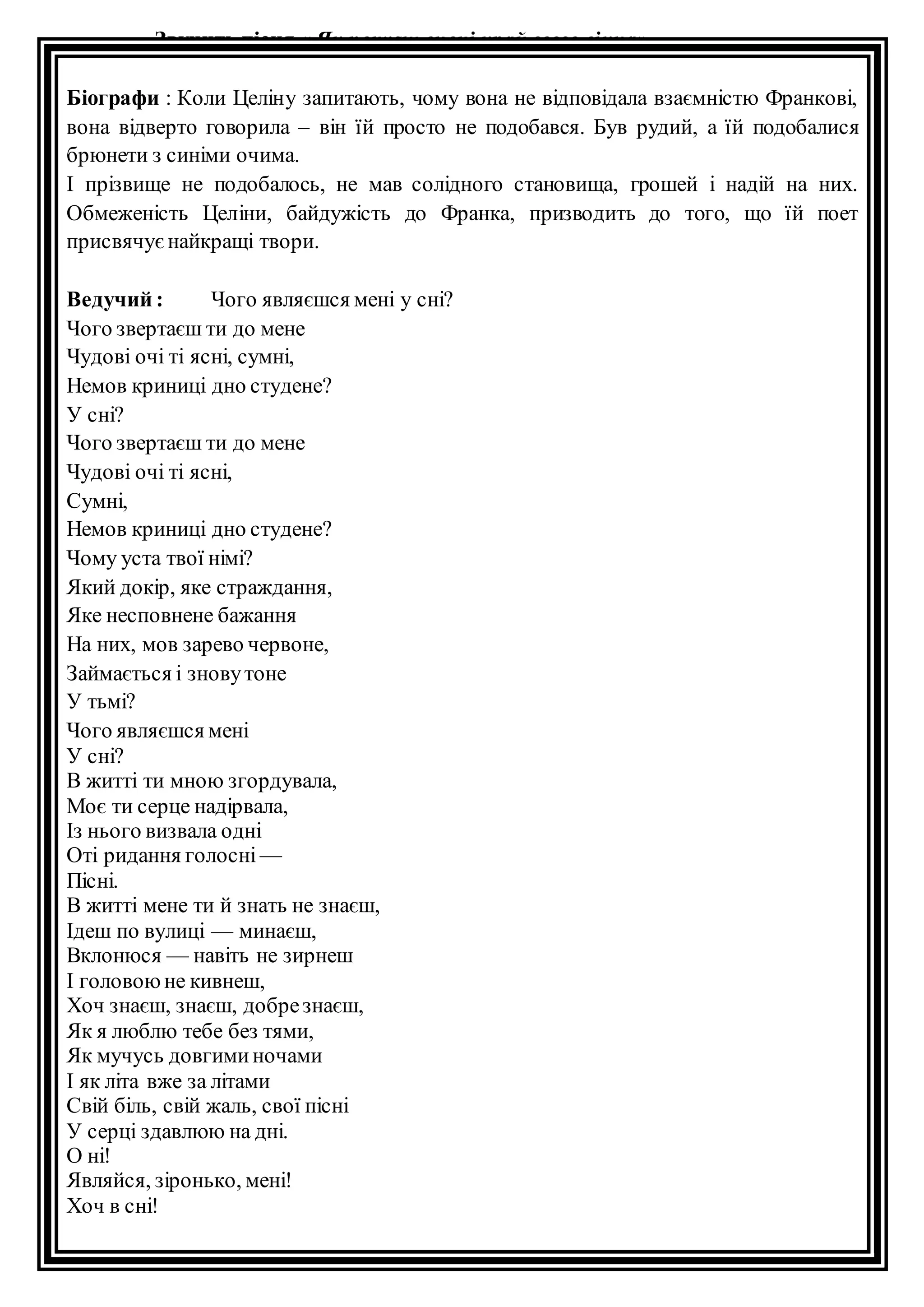 Звучить пісня « Як почуєш вночі край свого вікна». 
Біографи : Коли Целіну запитають, чому вона не відповідала взаємністю Франкові, 
вона відверто говорила – він їй просто не подобався. Був рудий, а їй подобалися 
брюнети з синіми очима. 
І прізвище не подобалось, не мав солідного становища, грошей і надій на них. 
Обмеженість Целіни, байдужість до Франка, призводить до того, що їй поет 
присвячує найкращі твори. 
Ведучий : Чого являєшся мені у сні? 
Чого звертаєш ти до мене 
Чудові очі ті ясні, сумні, 
Немов криниці дно студене? 
У сні? 
Чого звертаєш ти до мене 
Чудові очі ті ясні, 
Сумні, 
Немов криниці дно студене? 
Чому уста твої німі? 
Який докір, яке страждання, 
Яке несповнене бажання 
На них, мов зарево червоне, 
Займається і знову тоне 
У тьмі? 
Чого являєшся мені 
У сні? 
В житті ти мною згордувала, 
Моє ти серце надірвала, 
Із нього визвала одні 
Оті ридання голосні — 
Пісні. 
В житті мене ти й знать не знаєш, 
Ідеш по вулиці — минаєш, 
Вклонюся — навіть не зирнеш 
І головою не кивнеш, 
Хоч знаєш, знаєш, добре знаєш, 
Як я люблю тебе без тями, 
Як мучусь довгими ночами 
І як літа вже за літами 
Свій біль, свій жаль, свої пісні 
У серці здавлюю на дні. 
О ні! 
Являйся, зіронько, мені! 
Хоч в сні! 
 