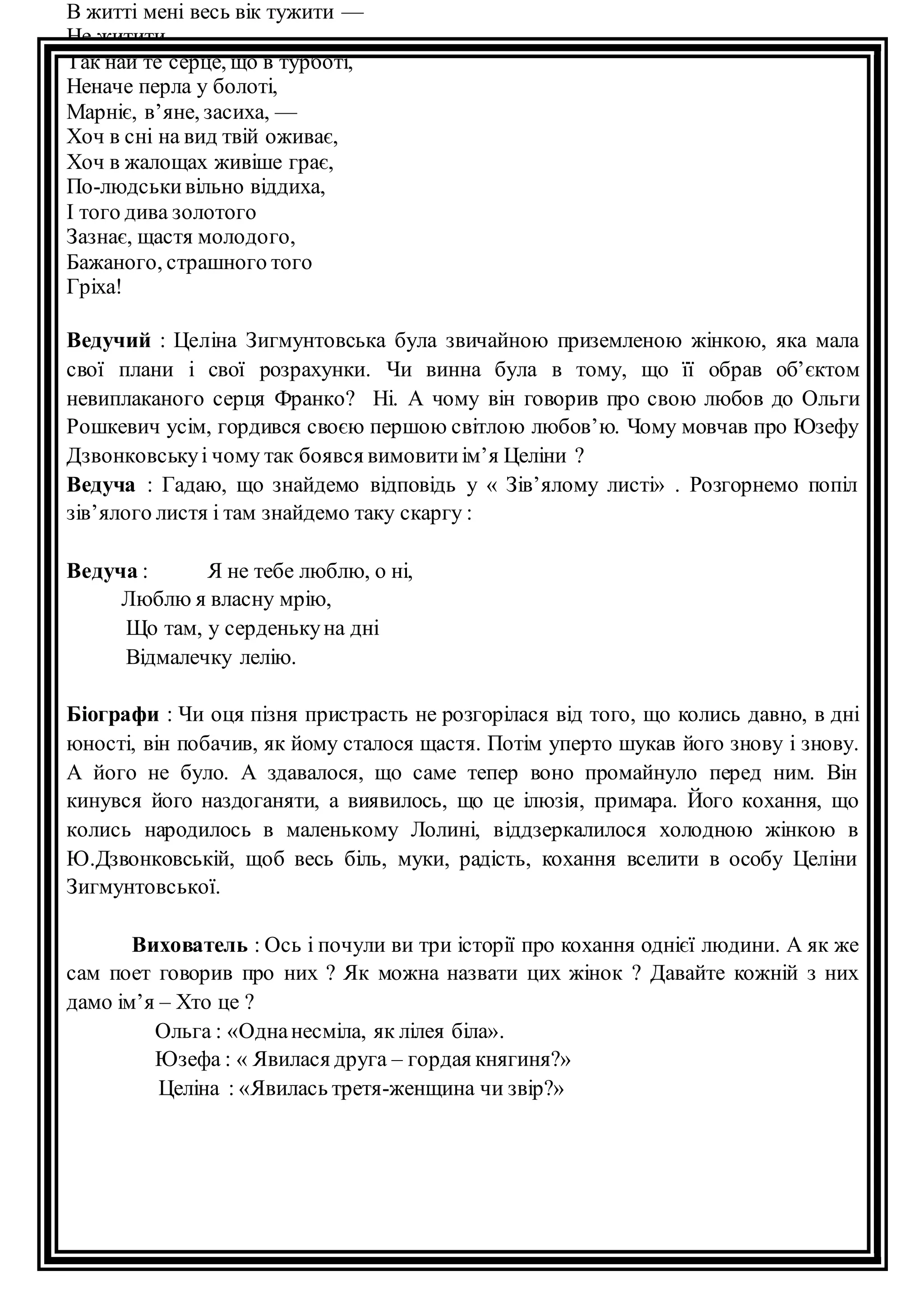 В житті мені весь вік тужити — 
Не житити. 
Так най те серце, що в турботі, 
Неначе перла у болоті, 
Марніє, в’яне, засиха, — 
Хоч в сні на вид твій оживає, 
Хоч в жалощах живіше грає, 
По-людськи вільно віддиха, 
І того дива золотого 
Зазнає, щастя молодого, 
Бажаного, страшного того 
Гріха! 
Ведучий : Целіна Зигмунтовська була звичайною приземленою жінкою, яка мала 
свої плани і свої розрахунки. Чи винна була в тому, що її обрав об’єктом 
невиплаканого серця Франко? Ні. А чому він говорив про свою любов до Ольги 
Рошкевич усім, гордився своєю першою світлою любов’ю. Чому мовчав про Юзефу 
Дзвонковську і чому так боявся вимовити ім’я Целіни ? 
Ведуча : Гадаю, що знайдемо відповідь у « Зів’ялому листі» . Розгорнемо попіл 
зів’ялого листя і там знайдемо таку скаргу : 
Ведуча : Я не тебе люблю, о ні, 
Люблю я власну мрію, 
Що там, у серденьку на дні 
Відмалечку лелію. 
Біографи : Чи оця пізня пристрасть не розгорілася від того, що колись давно, в дні 
юності, він побачив, як йому сталося щастя. Потім уперто шукав його знову і знову. 
А його не було. А здавалося, що саме тепер воно промайнуло перед ним. Він 
кинувся його наздоганяти, а виявилось, що це ілюзія, примара. Його кохання, що 
колись народилось в маленькому Лолині, віддзеркалилося холодною жінкою в 
Ю.Дзвонковській, щоб весь біль, муки, радість, кохання вселити в особу Целіни 
Зигмунтовської. 
Вихователь : Ось і почули ви три історії про кохання однієї людини. А як же 
сам поет говорив про них ? Як можна назвати цих жінок ? Давайте кожній з них 
дамо ім’я – Хто це ? 
Ольга : «Одна несміла, як лілея біла». 
Юзефа : « Явилася друга – гордая княгиня?» 
Целіна : «Явилась третя-женщина чи звір?» 
 