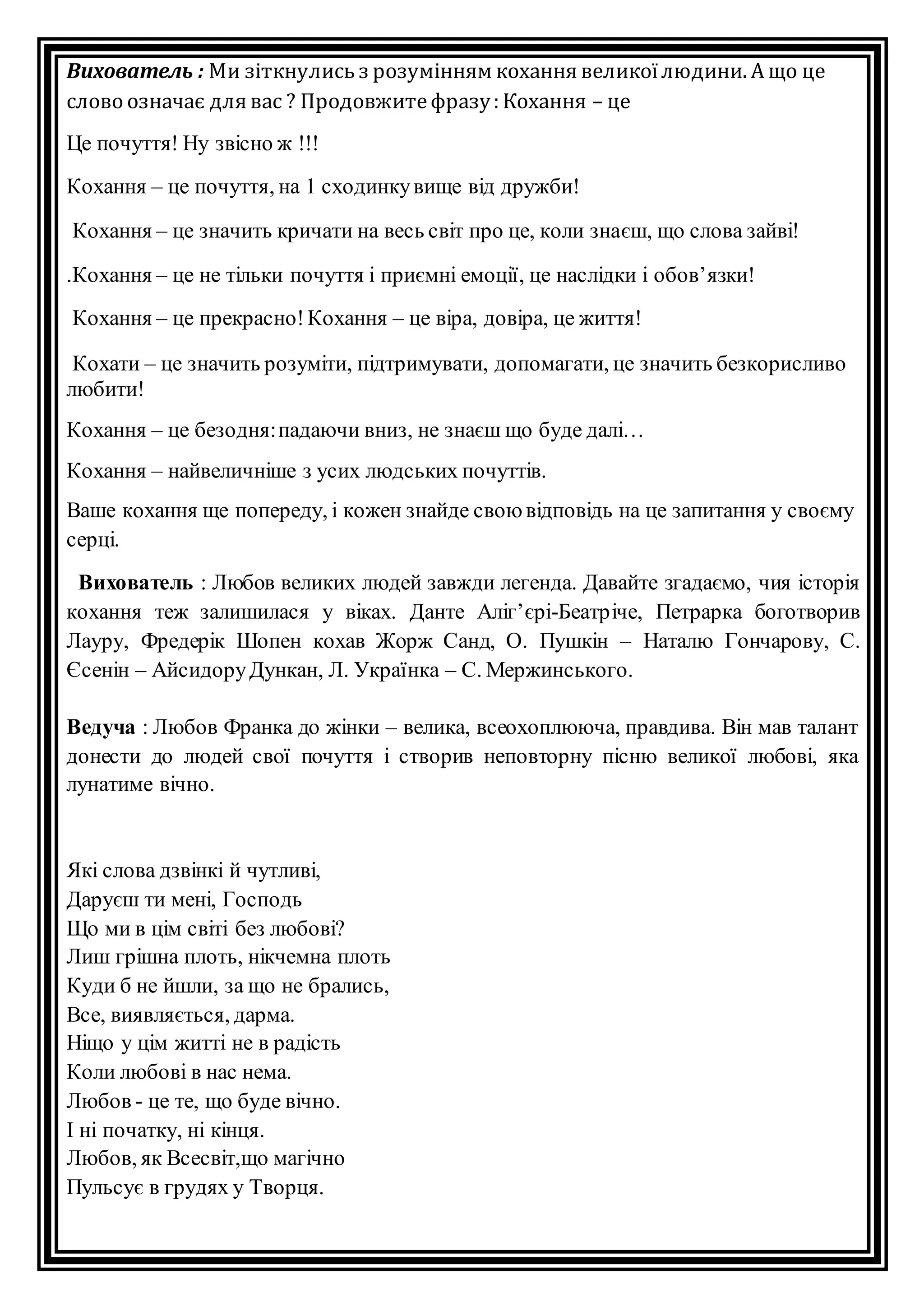 Вихователь : Ми зіткнулись з розумінням кохання великої людини. А що це 
слово означає для вас ? Продовжите фразу : Кохання – це 
Це почуття! Ну звісно ж !!! 
Кохання – це почуття, на 1 сходинку вище від дружби! 
Кохання – це значить кричати на весь світ про це, коли знаєш, що слова зайві! 
.Кохання – це не тільки почуття і приємні емоції, це наслідки і обов’язки! 
Кохання – це прекрасно! Кохання – це віра, довіра, це життя! 
Кохати – це значить розуміти, підтримувати, допомагати, це значить безкорисливо 
любити! 
Кохання – це безодня: падаючи вниз, не знаєш що буде далі… 
Кохання – найвеличніше з усих людських почуттів. 
Ваше кохання ще попереду, і кожен знайде свою відповідь на це запитання у своєму 
серці. 
Вихователь : Любов великих людей завжди легенда. Давайте згадаємо, чия історія 
кохання теж залишилася у віках. Данте Аліг’єрі-Беатр іче, Петрарка боготворив 
Лауру, Фредерік Шопен кохав Жорж Санд, О. Пушкін – Наталю Гончарову, С. 
Єсенін – Айсидору Дункан, Л. Українка – С. Мержинського. 
Ведуча : Любов Франка до жінки – велика, всеохоплююча, правдива. Він мав талант 
донести до людей свої почуття і створив неповторну пісню великої любові, яка 
лунатиме вічно. 
Які слова дзвінкі й чутливі, 
Даруєш ти мені, Господь 
Що ми в цім світі без любові? 
Лиш грішна плоть, нікчемна плоть 
Куди б не йшли, за що не брались, 
Все, виявляється, дарма. 
Ніщо у цім житті не в радість 
Коли любові в нас нема. 
Любов - це те, що буде вічно. 
І ні початку, ні кінця. 
Любов, як Всесвіт,що магічно 
Пульсує в грудях у Творця. 
 