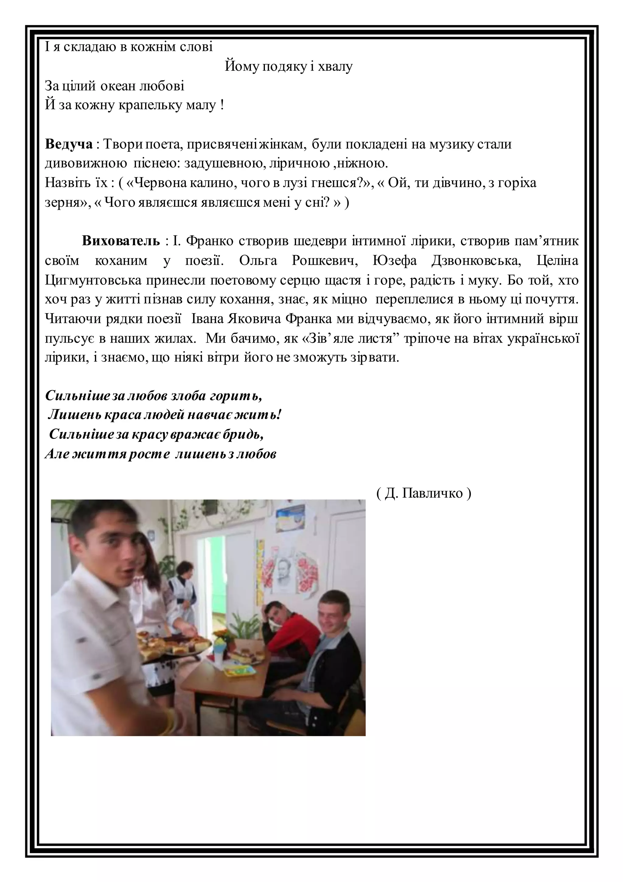 І я складаю в кожнім слові 
Йому подяку і хвалу 
За цілий океан любові 
Й за кожну крапельку малу ! 
Ведуча : Твори поета, присвячені жінкам, були покладені на музику стали 
дивовижною піснею: задушевною, ліричною ,ніжною. 
Назвіть їх : ( «Червона калино, чого в лузі гнешся?», « Ой, ти дівчино, з горіха 
зерня», « Чого являєшся являєшся мені у сні? » ) 
Вихователь : І. Франко створив шедеври інтимної лірики, створив пам’ятник 
своїм коханим у поезії. Ольга Рошкевич, Юзефа Дзвонковська, Целіна 
Цигмунтовська принесли поетовому серцю щастя і горе, радість і муку. Бо той, хто 
хоч раз у житті пізнав силу кохання, знає, як міцно переплелися в ньому ці почуття. 
Читаючи рядки поезії Івана Яковича Франка ми відчуваємо, як його інтимний вірш 
пульсує в наших жилах. Ми бачимо, як «Зів’ яле листя” тріпоче на вітах української 
лірики, і знаємо, що ніякі вітри його не зможуть зір вати. 
Сильніше за любов злоба горить, 
Лишень краса людей навчає жить! 
Сильніше за красу вражає бридь, 
Але життя росте лишень з любов 
( Д. Павличко ) 
 