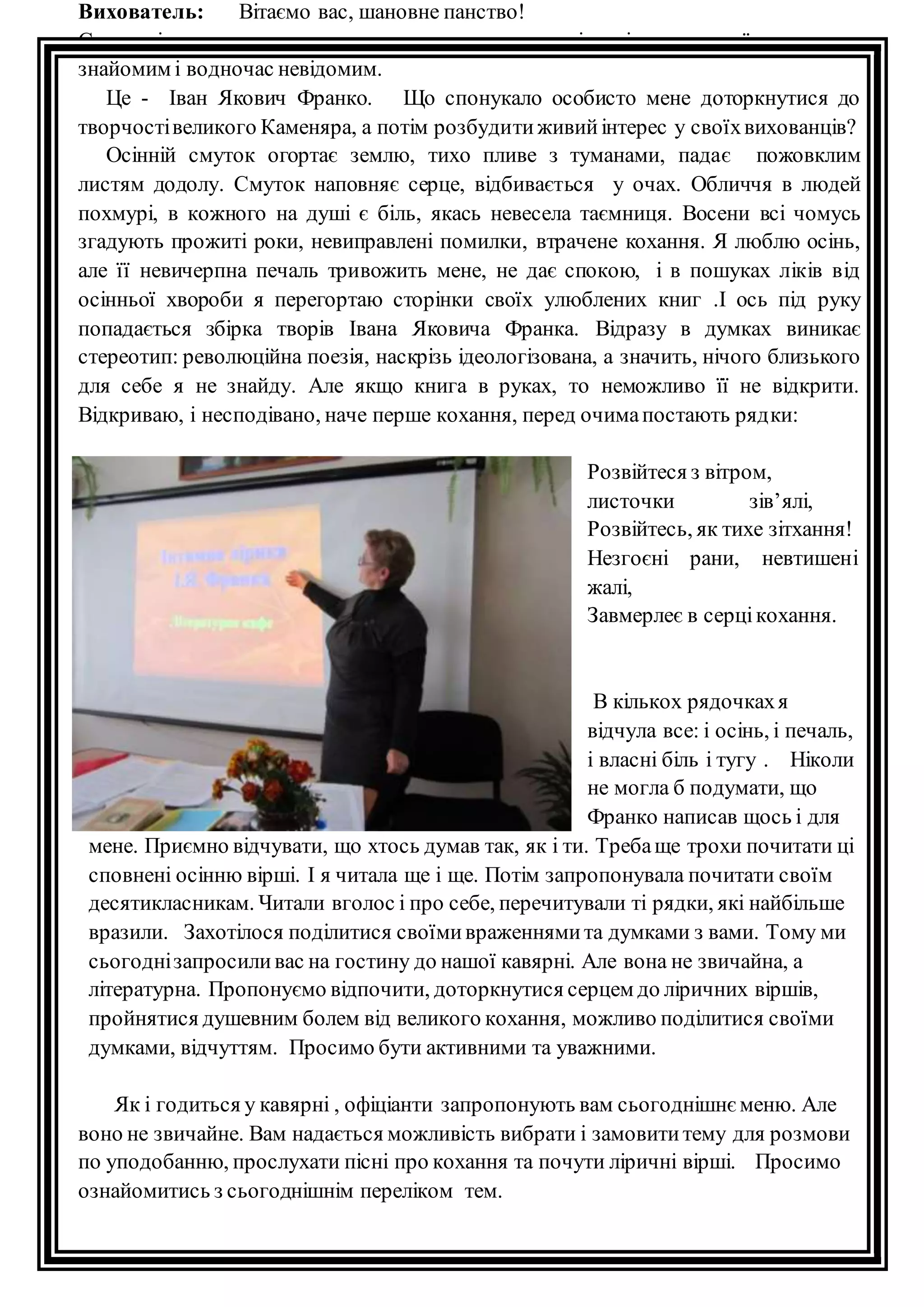 Вихователь: Вітаємо вас, шановне панство! 
Сьогодні хочеться поговорити про людину, творчість і життя якої є для нас 
знайомим і водночас невідомим. 
Це - Іван Якович Франко. Що спонукало особисто мене доторкнутися до 
творчості великого Каменяра, а потім розбудити живий інтерес у своїх вихованців? 
Осінній смуток огортає землю, тихо пливе з туманами, падає пожовклим 
листям додолу. Смуток наповняє серце, відбивається у очах. Обличчя в людей 
похмурі, в кожного на душі є біль, якась невесела таємниця. Восени всі чомусь 
згадують прожиті роки, невиправлені помилки, втрачене кохання. Я люблю осінь, 
але її невичерпна печаль тривожить мене, не дає спокою, і в пошуках ліків від 
осінньої хвороби я перегортаю сторінки своїх улюблених книг .І ось під руку 
попадається збірка творів Івана Яковича Франка. Відразу в думках виникає 
стереотип: революційна поезія, наскрізь ідеологізована, а значить, нічого близького 
для себе я не знайду. Але якщо книга в руках, то неможливо її не відкрити. 
Відкриваю, і несподівано, наче перше кохання, перед очима постають ряд ки: 
Розвійтеся з вітром, 
листочки зів’ялі, 
Розвійтесь, як тихе зітхання! 
Незгоєні рани, невтишені 
жалі, 
Завмерлеє в серці кохання. 
В кількох рядочках я 
відчула все: і осінь, і печаль, 
і власні біль і тугу . Ніколи 
не могла б подумати, що 
Франко написав щось і для 
мене. Приємно відчувати, що хтось думав так, як і ти. Треба ще трохи почитати ці 
сповнені осінню вірші. І я читала ще і ще. Потім запропонувала почитати своїм 
десятикласникам. Читали вголос і про себе, перечитували ті рядки, які найбільше 
вразили. Захотілося поділитися своїми враженнями та думками з вами. Тому ми 
сьогодні запросили вас на гостину до нашої кавярні. Але вона не звичайна, а 
літературна. Пропонуємо відпочити, доторкнутися серцем до ліричних віршів, 
пройнятися душевним болем від великого кохання, можливо поділитися своїми 
думками, відчуттям. Просимо бути активними та уважними. 
Як і годиться у кавярні , офіціанти запропонують вам сьогоднішнє меню. Але 
воно не звичайне. Вам надається можливість вибрати і замовити тему для розмови 
по уподобанню, прослухати пісні про кохання та почути ліричні вірші. Просимо 
ознайомитись з сьогоднішнім переліком тем. 
 