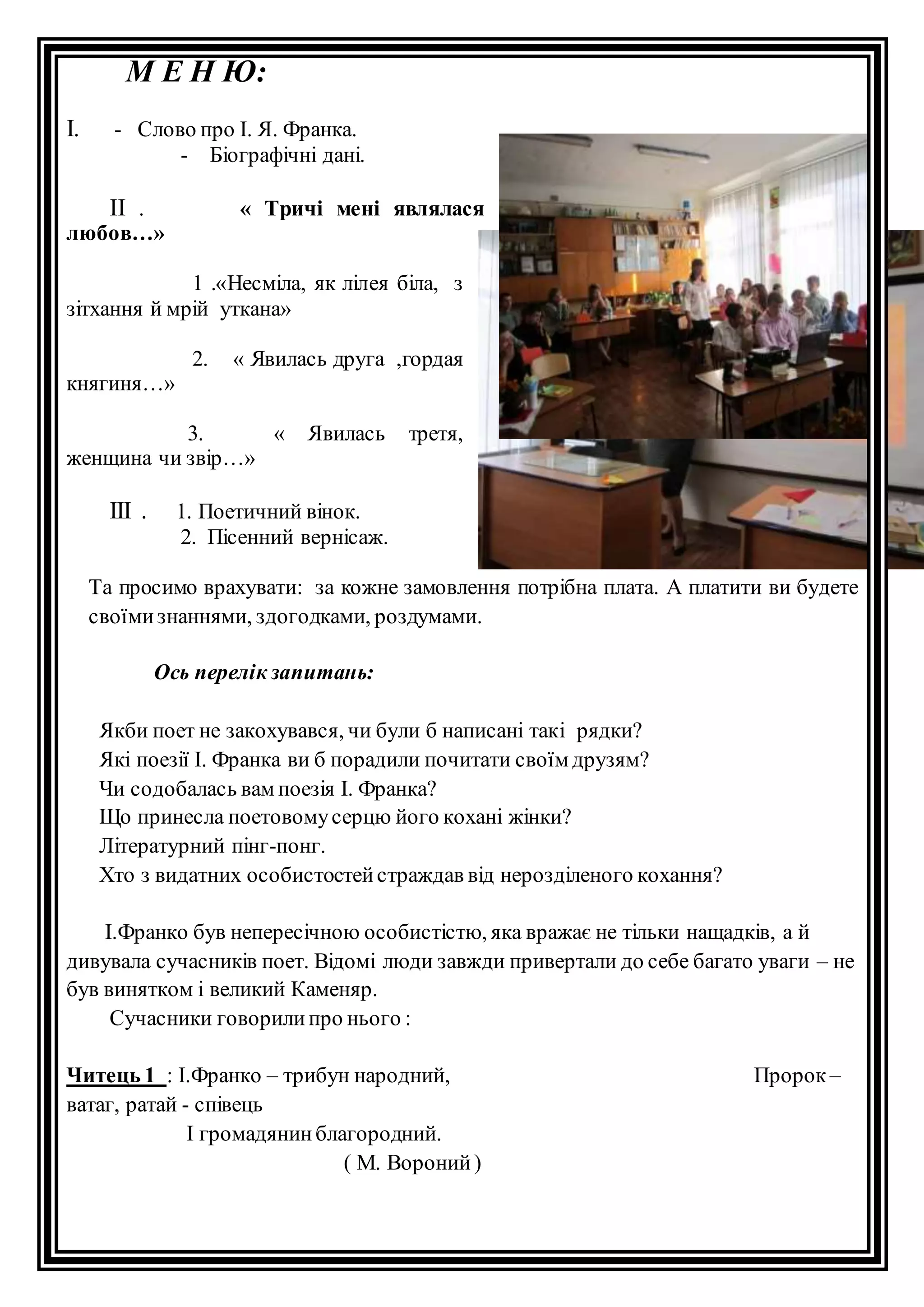 М Е Н Ю: 
І. - Слово про І. Я. Франка. 
- Біографічні дані. 
ІІ . « Тричі мені являлася 
любов…» 
1 .«Несміла, як лілея біла, з 
зітхання й мрій уткана» 
2. « Явилась друга ,гордая 
княгиня…» 
3. « Явилась третя, 
женщина чи звір…» 
ІІІ . 1. Поетичний вінок. 
2. Пісенний вернісаж. 
Та просимо врахувати: за кожне замовлення потрібна плата. А платити ви будете 
своїми знаннями, здогодками, роздумами. 
Ось перелік запитань: 
Якби поет не закохувався, чи були б написані такі рядки? 
Які поезії І. Франка ви б порадили почитати своїм друзям? 
Чи содобалась вам поезія І. Франка? 
Що принесла поетовому серцю його кохані жінки? 
Літературний пінг-понг. 
Хто з видатних особистостей страждав від нерозділеного кохання? 
І.Франко був непересічною особистістю, яка вражає не тільки нащадків, а й 
дивувала сучасників поет. Відомі люди завжди привертали до себе багато уваги – не 
був винятком і великий Каменяр. 
Сучасники говорили про нього : 
Читець 1 : І.Франко – трибун народний, Пророк – 
ватаг, ратай - співець 
І громадянин благородний. 
( М. Вороний ) 
 