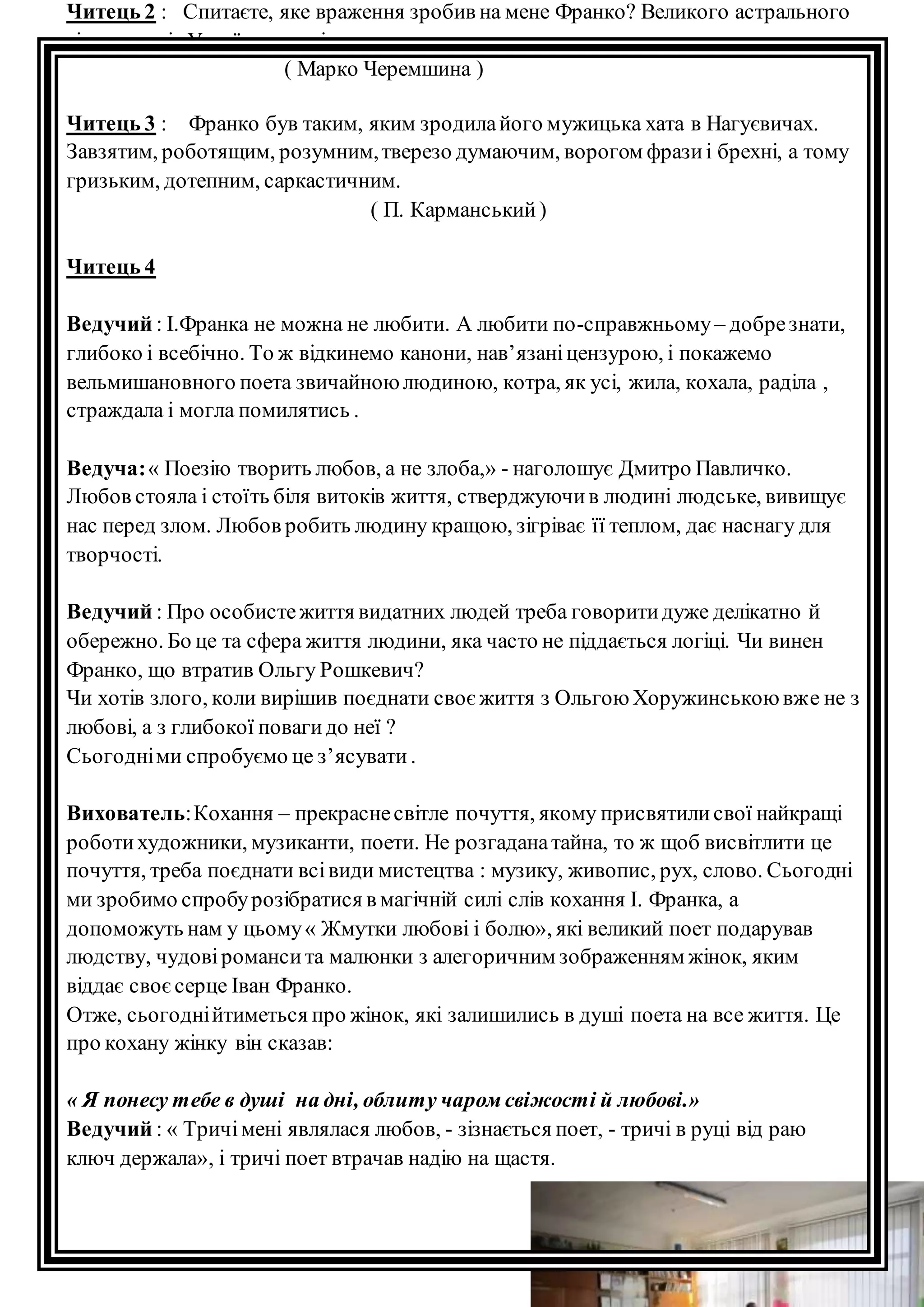Читець 2 : Спитаєте, яке враження зробив на мене Франко? Великого астрального 
тіла, що гріє Україну, а світить далеко, ще дальше 
( Марко Черемшина ) 
Читець 3 : Франко був таким, яким зродила його мужицька хата в Нагуєвичах. 
Завзятим, роботящим, розумним, тверезо думаючим, ворогом фрази і брехні, а тому 
гризьким, дотепним, саркастичним. 
( П. Карманський ) 
Читець 4 
Ведучий : І.Франка не можна не любити. А любити по-справжньому – добре знати, 
глибоко і всебічно. То ж відкинемо канони, нав’язані цензурою, і покажемо 
вельмишановного поета звичайною людиною, котра, як усі, жила, кохала, раділа , 
страждала і могла помилятись . 
Ведуча: « Поезію творить любов, а не злоба,» - наголошує Дмитро Павличко. 
Любов стояла і стоїть біля витоків життя, стверджуючи в людині людське, вивищує 
нас перед злом. Любов робить людину кращою, зігріває її теплом, дає наснагу для 
творчості. 
Ведучий : Про особисте життя видатних людей треба говорити дуже делікатно й 
обережно. Бо це та сфера життя людини, яка часто не піддається логіці. Чи винен 
Франко, що втратив Ольгу Рошкевич? 
Чи хотів злого, коли вирішив поєднати своє життя з Ольгою Хоружинською вже не з 
любові, а з глибокої поваги до неї ? 
Сьогодні ми спробуємо це з’ясувати . 
Вихователь: Кохання – прекрасне світле почуття, якому присвятили свої найкращі 
роботи художники, музиканти, поети. Не розгадана тайна, то ж щоб висвітлити це 
почуття, треба поєднати всі види мистецтва : музику, живопис, рух, слово. Сьогодні 
ми зробимо спробу розібратися в магічній силі слів кохання І. Франка, а 
допоможуть нам у цьому « Жмутки любові і болю», які великий поет подарував 
людству, чудові романси та малюнки з алегоричним зображенням жінок, яким 
віддає своє серце Іван Франко. 
Отже, сьогодні йтиметься про жінок, які залишились в душі поета на все життя. Це 
про кохану жінку він сказав: 
« Я понесу тебе в душі на дні, облиту чаром свіжості й любові.» 
Ведучий : « Тричі мені являлася любов, - зізнається поет, - тричі в руці від раю 
ключ держала», і тричі поет втрачав надію на щастя. 
 