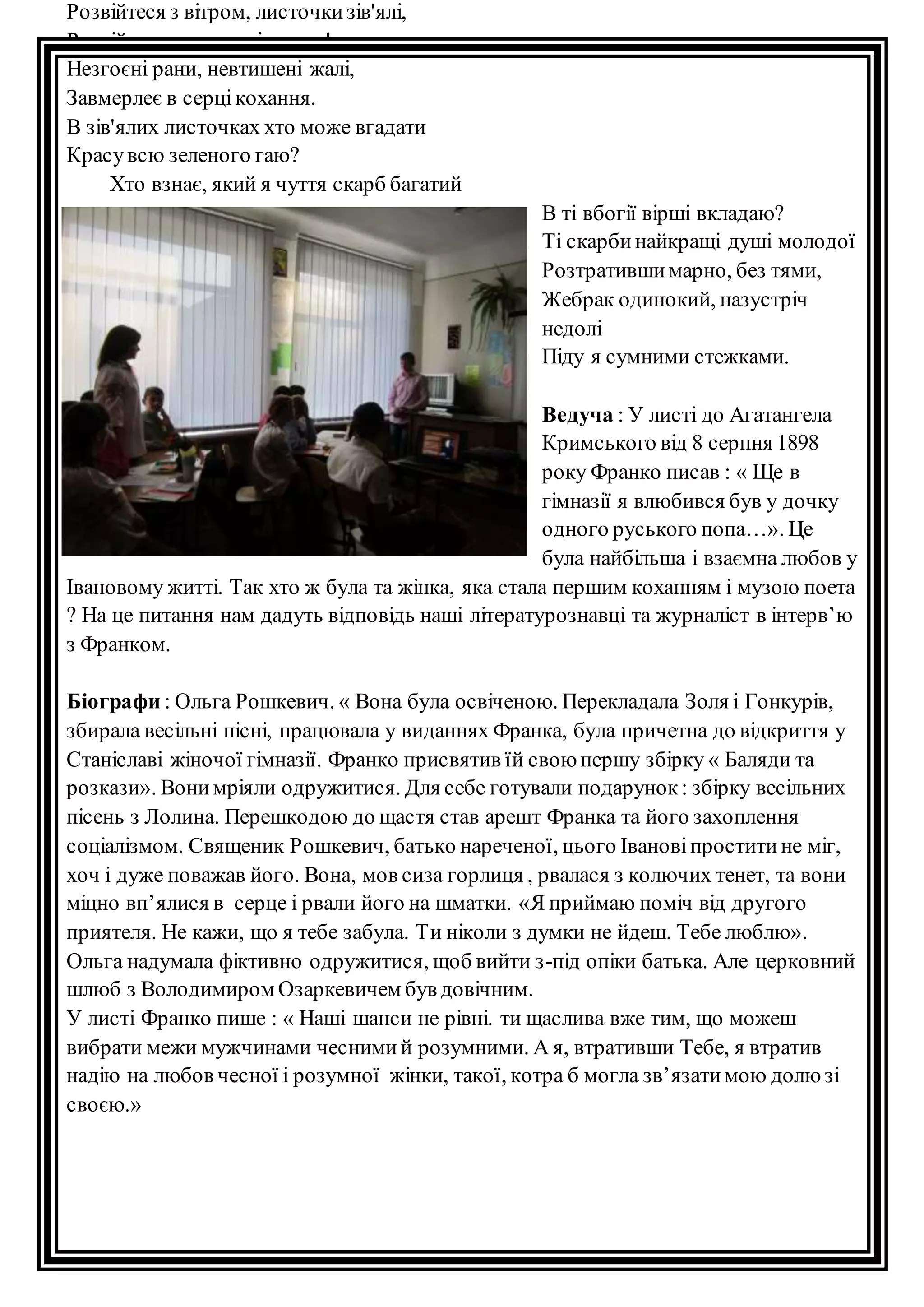 Розвійтеся з вітром, листочки зів'ялі, 
Розвійтесь, як тихе зітхання! 
Незгоєні рани, невтишені жалі, 
Завмерлеє в серці кохання. 
В зів'ялих листочках хто може вгадати 
Красу всю зеленого гаю? 
Хто взнає, який я чуття скарб бaгатий 
В ті вбогії вірші вкладаю? 
Ті скарби найкращі душі молодої 
Розтративши марно, без тями, 
Жебрак одинокий, назустріч 
недолі 
Піду я сумними стежками. 
Ведуча : У листі до Агатангела 
Кримського від 8 серпня 1898 
року Франко писав : « Ще в 
гімназії я влюбився був у дочку 
одного руського попа…». Це 
була найбільша і взаємна любов у 
Івановому житті. Так хто ж була та жінка, яка стала першим коханням і музою поета 
? На це питання нам дадуть відповідь наші літературознавці та журналіст в інтерв’ю 
з Франком. 
Біографи : Ольга Рошкевич. « Вона була освіченою. Перекладала Золя і Гонкурів, 
збирала весільні пісні, працювала у виданнях Франка, була причетна до відкриття у 
Станіславі жіночої гімназії. Франко присвятив їй свою першу збірку « Баляди та 
розкази». Вони мріяли одружитися. Для себе готували подарунок : збірку весільних 
пісень з Лолина. Перешкодою до щастя став арешт Франка та його захоплення 
соціалізмом. Священик Рошкевич, батько нареченої, цього Іванові простити не міг, 
хоч і дуже поважав його. Вона, мов сиза горлиця , рвалася з колючих тенет, та вони 
міцно вп’ялися в серце і рвали його на шматки. «Я приймаю поміч від другого 
приятеля. Не кажи, що я тебе забула. Ти ніколи з думки не йдеш. Тебе люблю». 
Ольга надумала фіктивно одружитися, щоб вийти з-під опіки батька. Але церковний 
шлюб з Володимиром Озаркевичем був довічним. 
У листі Франко пише : « Наші шанси не рівні. ти щаслива вже тим, що можеш 
вибрати межи мужчинами чесними й розумними. А я, втративши Тебе, я втратив 
надію на любов чесної і розумної жінки, такої, котра б могла зв’язати мою долю зі 
своєю.» 
 