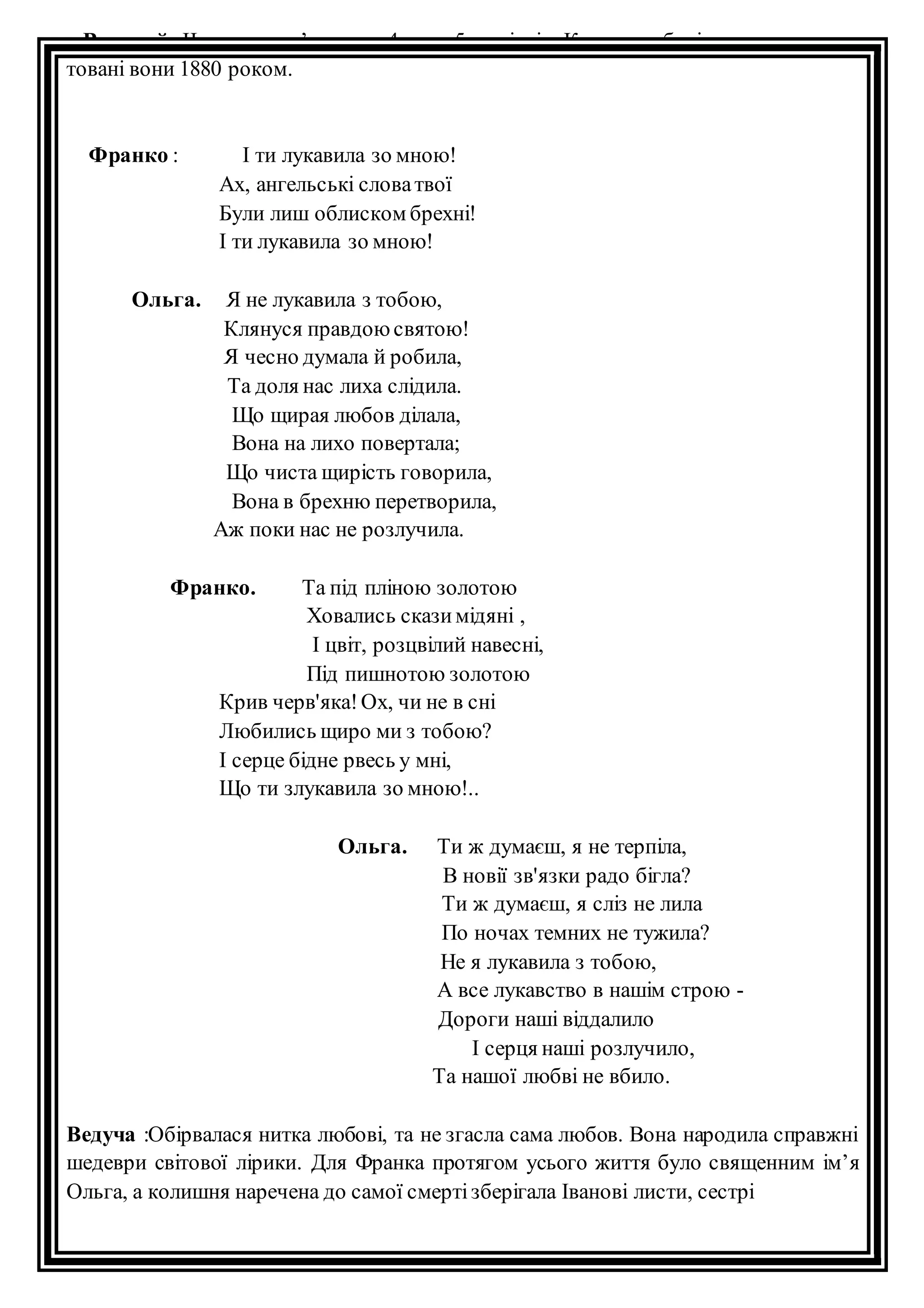 Ведучий : Чи не тому з’явилися 4-та та 5-та пісні « Картки любові», хоч да 
товані вони 1880 роком. 
Франко : І ти лукавила зо мною! 
Ах, ангельські слова твої 
Були лиш облиском брехні! 
І ти лукавила зо мною! 
Ольга. Я не лукавила з тобою, 
Клянуся правдою святою! 
Я чесно думала й робила, 
Та доля нас лиха слідила. 
Що щирая любов ділала, 
Вона на лихо повертала; 
Що чиста щирість говорила, 
Вона в брехню перетворила, 
Аж поки нас не розлучила. 
Франко. Та під пліною золотою 
Ховались скази мідяні , 
І цвіт, розцвілий навесні, 
Під пишнотою золотою 
Крив черв'яка! Ох, чи не в сні 
Любились щиро ми з тобою? 
І серце бідне рвесь у мні, 
Що ти злукавила зо мною!.. 
Ольга. Ти ж думаєш, я не терпіла, 
В новії зв'язки радо бігла? 
Ти ж думаєш, я сліз не лила 
По ночах темних не тужила? 
Не я лукавила з тобою, 
А все лукавство в нашім строю - 
Дороги наші віддалило 
І серця наші розлучило, 
Та нашої любві не вбило. 
Ведуча :Обірвалася нитка любові, та не згасла сама любов. Вона народила справжні 
шедеври світової лірики. Для Франка протягом усього життя було священним ім’я 
Ольга, а колишня наречена до самої смерті зберігала Іванові листи, сестрі 
 