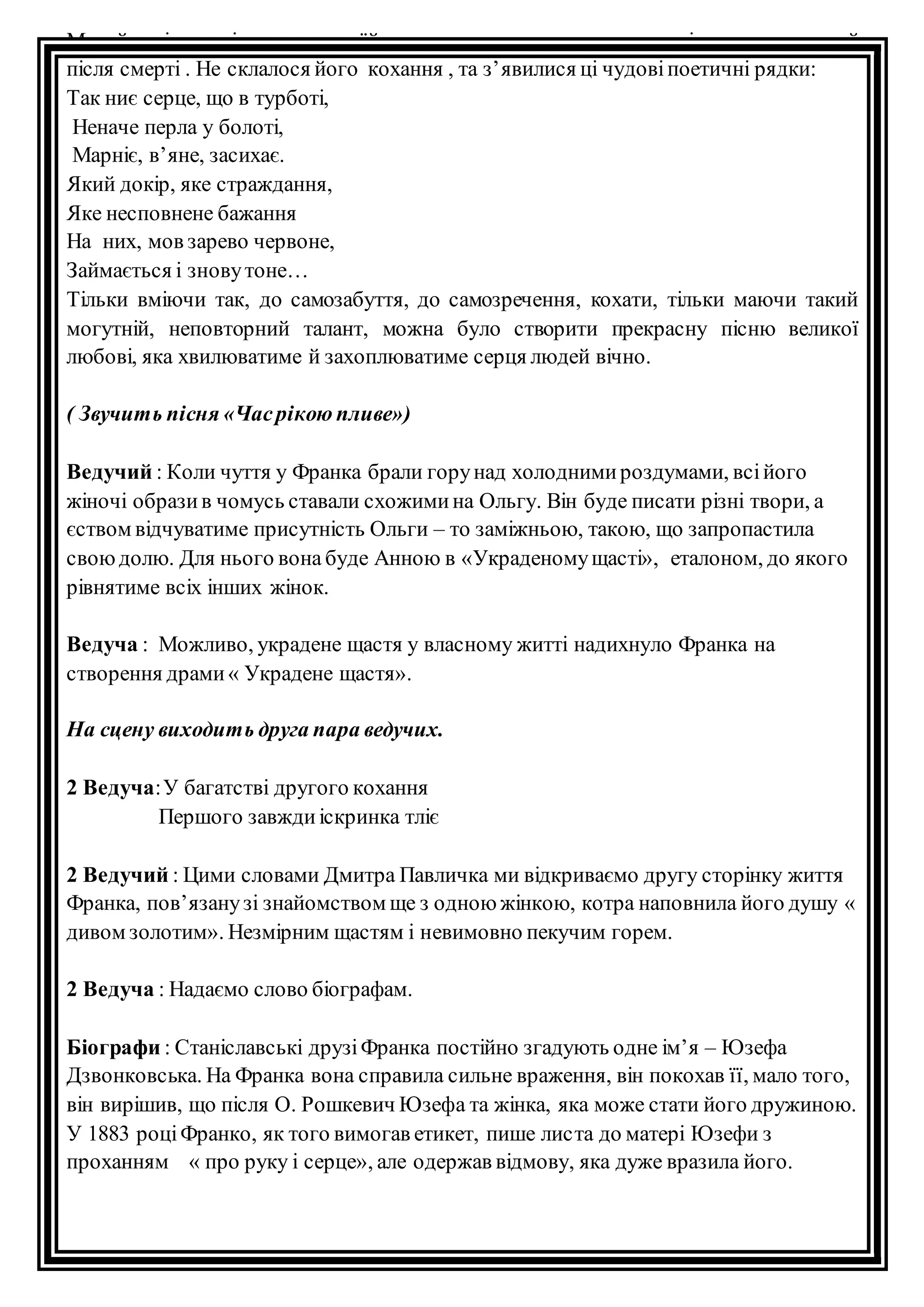 Михайлині заповіла покласти їй у труну листи, з якими не хотіла розлучатися й 
після смерті . Не склалося його кохання , та з’явилися ці чудові поетичні рядки: 
Так ниє серце, що в турботі, 
Неначе перла у болоті, 
Марніє, в’яне, засихає. 
Який докір, яке страждання, 
Яке несповнене бажання 
На них, мов зарево червоне, 
Займається і знову тоне… 
Тільки вміючи так, до самозабуття, до самозречення, кохати, тільки маючи такий 
могутній, неповторний талант, можна було створити прекрасну пісню великої 
любові, яка хвилюватиме й захоплюватиме серця людей вічно. 
( Звучить пісня «Час рікою пливе») 
Ведучий : Коли чуття у Франка брали гору над холодними роздумами, всі його 
жіночі образи в чомусь ставали схожими на Ольгу. Він буде писати різні твори, а 
єством відчуватиме присутність Ольги – то заміжньою, такою, що запропастила 
свою долю. Для нього вона буде Анною в «Украденому щасті», еталоном, до якого 
рівнятиме всіх інших жінок. 
Ведуча : Можливо, украдене щастя у власному житті надихнуло Франка на 
створення драми « Украдене щастя». 
На сцену виходить друга пара ведучих. 
2 Ведуча: У багатстві другого кохання 
Першого завжди іскринка тліє 
2 Ведучий : Цими словами Дмитра Павличка ми відкриваємо другу сторінку життя 
Франка, пов’язану зі знайомством ще з одною жінкою, котра наповнила його душу « 
дивом золотим». Незмірним щастям і невимовно пекучим горем. 
2 Ведуча : Надаємо слово біографам. 
Біографи : Станіславські друзі Франка постійно згадують одне ім’я – Юзефа 
Дзвонковська. На Франка вона справила сильне враження, він покохав її, мало того, 
він вирішив, що після О. Рошкевич Юзефа та жінка, яка може стати його дружиною. 
У 1883 році Франко, як того вимогав етикет, пише лис та до матері Юзефи з 
проханням « про руку і серце», але одержав відмову, яка дуже вразила його. 
 