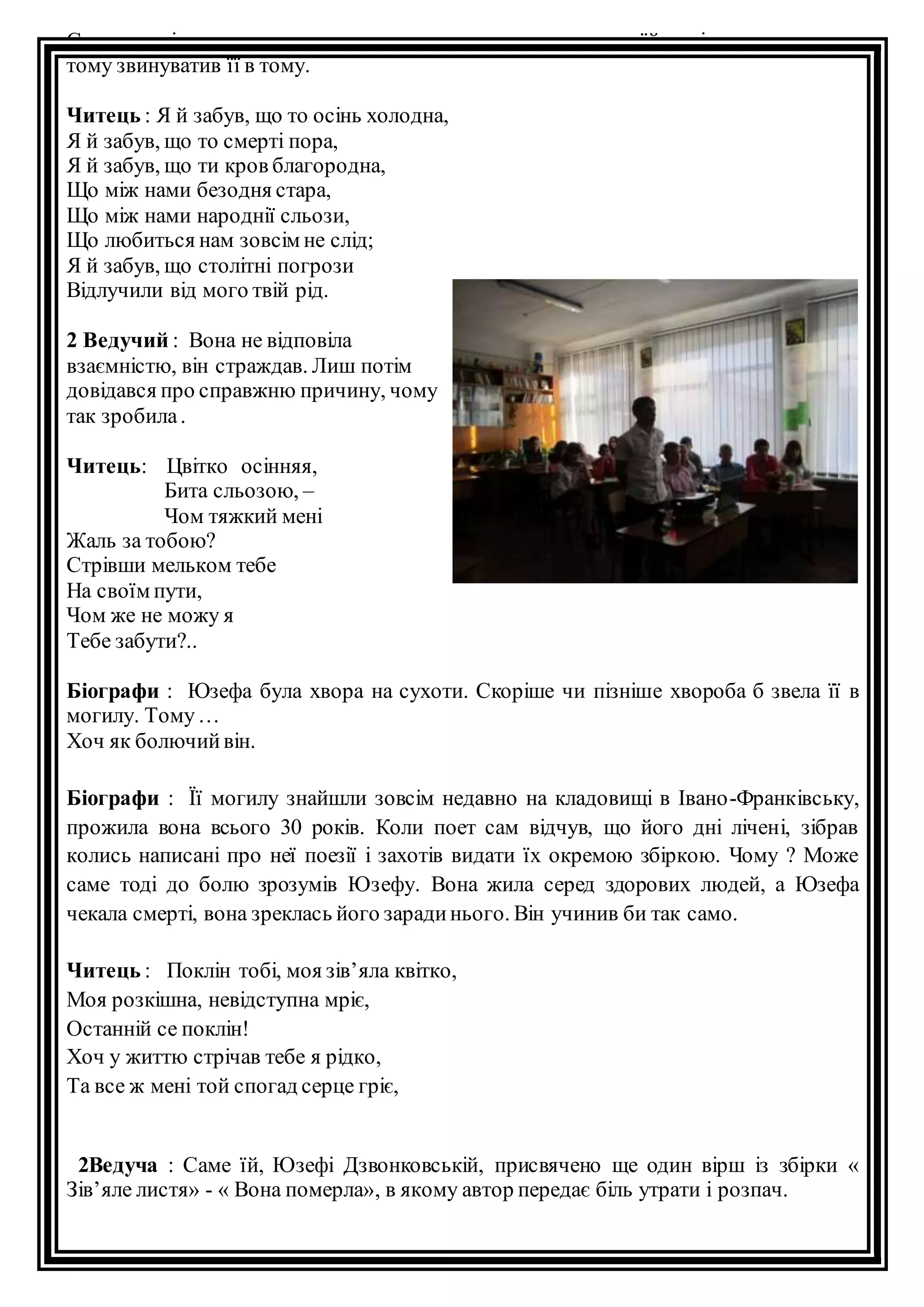 Спочатку він думав, що аристократичне походження заважає їй поріднитися з ним, 
тому звинуватив її в тому. 
Читець : Я й забув, що то осінь холодна, 
Я й забув, що то смерті пора, 
Я й забув, що ти кров благородна, 
Що між нами безодня стара, 
Що між нами народнії сльози, 
Що любиться нам зовсім не слід; 
Я й забув, що столітні погрози 
Відлучили від мого твій рід. 
2 Ведучий : Вона не відповіла 
взаємністю, він страждав. Лиш потім 
довідався про справжню причину, чому 
так зробила . 
Читець: Цвітко осінняя, 
Бита сльозою, – 
Чом тяжкий мені 
Жаль за тобою? 
Стрівши мельком тебе 
На своїм пути, 
Чом же не можу я 
Тебе забути?.. 
Біографи : Юзефа була хвора на сухоти. Скоріше чи пізніше хвороба б звела її в 
могилу. Тому … 
Хоч як болючий він. 
Біографи : Її могилу знайшли зовсім недавно на кладовищі в Івано-Франківську, 
прожила вона всього 30 років. Коли поет сам відчув, що його дні лічені, зібрав 
колись написані про неї поезії і захотів видати їх окремою збіркою. Чому ? Може 
саме тоді до болю зрозумів Юзефу. Вона жила серед здорових людей, а Юзефа 
чекала смерті, вона зреклась його заради нього. Він учинив би так само. 
Читець : Поклін тобі, моя зів’яла квітко, 
Моя розкішна, невідступна мріє, 
Останній се поклін! 
Хоч у життю стрічав тебе я рідко, 
Та все ж мені той спогад серце гріє, 
2Ведуча : Саме їй, Юзефі Дзвонковській, присвячено ще один вірш із збірки « 
Зів’яле листя» - « Вона померла», в якому автор передає біль утрати і розпач. 
 