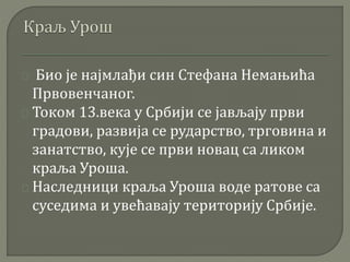 Био је најмлађи син Стефана Немањића 
Првовенчаног. 
Током 13.века у Србији се јављају први 
градови, развија се рударство, трговина и 
занатство, кује се први новац са ликом 
краља Уроша. 
Наследници краља Уроша воде ратове са 
суседима и увећавају територију Србије. 
 