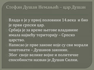 Влада о је у првој половини 14.века и био 
је први српски цар. 
Србија је за време његове владавине 
имала највећу територију – Српско 
царство. 
Написао је прве законе које су сви морали 
поштовати – Душанов законик. 
Због своје велике војне и политичке 
способности назван је Душан Силни. 
 