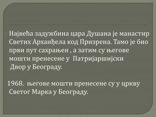 Највећа задужбина цара Душана је манастир 
Светих Арханђела код Призрена. Тамо је био 
први пут сахрањен , а затим су његове 
мошти пренесене у Патријаршијски 
Двор у Београду. 
1968. његове мошти пренесене су у цркву 
Светог Марка у Београду. 
 