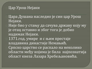 Цар Урош Нејаки 
Цара Душана наследио је син цар Урош 
Нејаки. 
Није био у стању да сачува државу коју му 
је отац оставио и због тога је добио 
надимак Нејаки. 
1371.год. умире и с њим престаје 
владавина династије Немањић. 
Српско царство се распало на неколико 
области међу којима је била најпознатија 
област кнеза Лазара Хребељановића. 
 