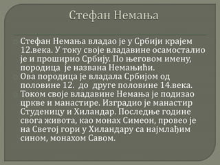 Стефан Немања владао је у Србији крајем 
12.века. У току своје владавине осамосталио 
је и проширио Србију. По његовом имену, 
породица је названа Немањићи. 
Ова породица је владала Србијом од 
половине 12. до друге половине 14.века. 
Током своје владавине Немања је подизао 
цркве и манастире. Изградио је манастир 
Студеницу и Хиландар. Последње године 
свога живота, као монах Симеон, провео је 
на Светој гори у Хиландару са најмлађим 
сином, монахом Савом. 
 