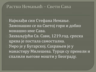 Најмлађи син Стефана Немање. 
Замонашио се на Светој гори и добио 
монашко име Сава. 
Захваљујући Св. Сави, 1219.год. српска 
црква је постала самостална. 
Умро је у Бугарској. Сахрањен је у 
манастиру Милешева. Турци су пренели и 
спалили његове мошти у Београду. 
 