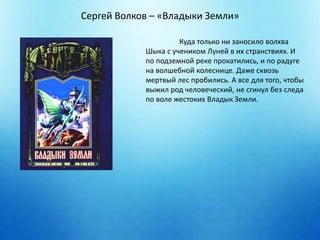 Сергей Волков – «Владыки Земли» 
Куда только ни заносило волхва 
Шыка с учеником Луней в их странствиях. И 
по подземной реке прокатились, и по радуге 
на волшебной колеснице. Даже сквозь 
мертвый лес пробились. А все для того, чтобы 
выжил род человеческий, не сгинул без следа 
по воле жестоких Владык Земли. 
 