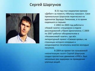 Сергей Шаргунов 
В 21 год стал лауреатом премии 
«Дебют» за повесть «Малыш наказан». Свои 
премиальные Шаргунов перечислил на 
адвокатов Эдуарда Лимонова, в то время 
сидевшего в тюрьме. 
С 2002 по 2003 год работал в 
«Новой газете» спецкором в отделе 
расследований у Юрия Щекочихина. С 2003 
по 2007 работал обозревателем в 
«Независимой газете», где вёл 
литературный проект «Свежая кровь», на 
страницах которого впервые и 
неоднократно печатались многие молодые 
писатели. 
В 2004 во время так называемой 
«монетизации льгот» Сергей Шаргунов 
создал протестное движение «УРА!». Был 
несколько раз задержан за проведение 
уличных акций. 
 