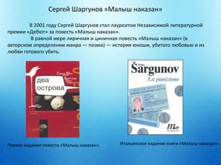 Сергей Шаргунов «Малыш наказан» 
В 2001 году Сергей Шаргунов стал лауреатом Независимой литературной 
премии «Дебют» за повесть «Малыш наказан». 
В равной мере лиричная и циничная повесть «Малыш наказан» (в 
авторском определении жанра — поэма) — история юноши, убитого любовью и из 
любви готового убить. 
Первое издание повести «Малыш наказан» Итальянское издание книги «Малыш наказан» 
 