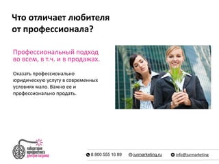 Что отличает любителя 
от профессионала? 
Профессиональный подход 
во всем, в т.ч. и в продажах. 
Оказать профессионально 
юридическую услугу в современных 
условиях мало. Важно ее и 
профессионально продать. 
8 800 555 16 89 jurmarketing.ru info@jurmarketing 
 