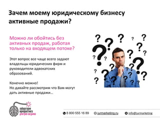 Зачем моему юридическому бизнесу 
активные продажи? 
Можно ли обойтись без 
активных продаж, работая 
только на входящем потоке? 
Этот вопрос все чаще всего задают 
владельцы юридических фирм и 
руководители адвокатских 
образований. 
Конечно можно! 
Но давайте рассмотрим что Вам могут 
дать активные продажи… 
8 800 555 16 89 jurmarketing.ru info@jurmarketing 
 