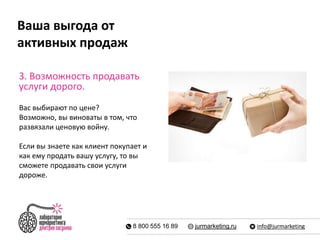 Ваша выгода от 
активных продаж 
3. Возможность продавать 
услуги дорого. 
Вас выбирают по цене? 
Возможно, вы виноваты в том, что 
развязали ценовую войну. 
Если вы знаете как клиент покупает и 
как ему продать вашу услугу, то вы 
сможете продавать свои услуги 
дороже. 
8 800 555 16 89 jurmarketing.ru info@jurmarketing 
 