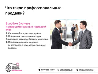 Что такое профессиональные 
продажи? 
В любом бизнесе 
профессиональные продажи 
это: 
1. Системный подход к продажам 
2. Понимание психологии продаж 
3. Активное взаимодействие с клиентом 
4. Профессиональное ведение 
переговоров с клиентом в процессе 
продаж. 
8 800 555 16 89 jurmarketing.ru info@jurmarketing 
 