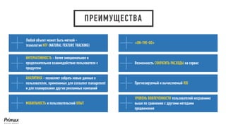 ПРЕИМУЩЕСТВА 
Любой объект может быть меткой - 
технология NTF(NATURAL FEATURE TRACKING) 
ИНТЕРАКТИВНОСТЬ-более эмоциональное и продолжительное взаимодействие пользователя с продуктом 
АНАЛИТИКА-позволяет собрать новые данные о пользователях, применимые для consumer management и для планирования других рекламных кампаний 
МОБИЛЬНОСТЬи пользовательский ОПЫТ 
«ON-THE-GO» 
Возможность СОКРАТИТЬ РАСХОДЫ на сервис 
Прогнозируемый и вычисляемый ROI 
УРОВЕНЬ ВОВЛЕЧЕННОСТИ пользователей несравнимо выше по сравнению с другими методами продвижения  