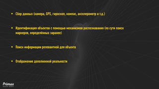 Сбор данных (камера, GPS, гироскоп, компас, акселерометр и т.д.) 
Идентификация объектов с помощью механизмов распознавания (по сути поиск маркеров, определённых заранее) 
Поиск информации релевантной для объекта 
Отображение дополненной реальности  