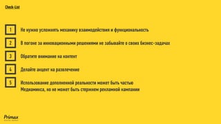 Не нужно усложнять механику взаимодействия и функциональность 
В погоне за инновационными решениями не забывайте о своих бизнес-задачах 
Обратите внимание на контент 
Делайте акцент на развлечение 
Использование дополненной реальности может быть частью 
Медиамикса, но не может быть стержнем рекламной кампании 
1 
2 
3 
4 
5Check-List  