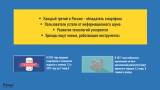 Каждый третий в России -обладатель смартфона 
Пользователи устали от информационного шума 
Развитие технологий ускоряется 
Бренды ищут новые, работающие инструменты 
В 2015 году продажи смартфонов и планшетов вырастут с отметки 1,2 в 2013 году до 2 млрд $ 
В 2017 году мобильные приложения на базе дополненной реальности будут приносить порядка 5,2 млрд. $ годового дохода  