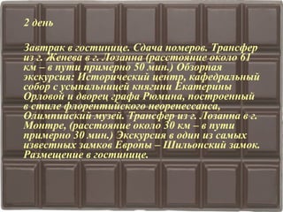 2 день 
Завтрак в гостинице. Сдача номеров. Трансфер 
из г. Женева в г. Лозанна (расстояние около 61 
км – в пути примерно 50 мин.) Обзорная 
экскурсия: Исторический центр, кафедральный 
собор с усыпальницей княгини Екатерины 
Орловой и дворец графа Рюмина, построенный 
в стиле флорентийского неоренессанса, 
Олимпийский музей. Трансфер из г. Лозанна в г. 
Монтре, (расстояние около 30 км – в пути 
примерно 30 мин.) Экскурсия в один из самых 
известных замков Европы – Шильонский замок. 
Размещение в гостинице. 
 