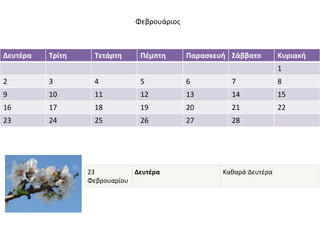 Φεβρουάριος 
Δευτέρα Τρίτη Τετάρτη Πέμπτη Παρασκευή Σάββατο Κυριακή 
1 
2 3 4 5 6 7 8 
9 10 11 12 13 14 15 
16 17 18 19 20 21 22 
23 24 25 26 27 28 
23 
Φεβρουαρίου 
Δευτέρα Καθαρά Δευτέρα 
 