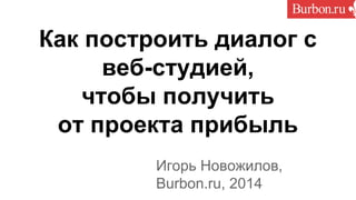 Как построить диалог с 
веб-студией, 
чтобы получить 
от проекта прибыль 
Игорь Новожилов, 
Burbon.ru, 2014 
 