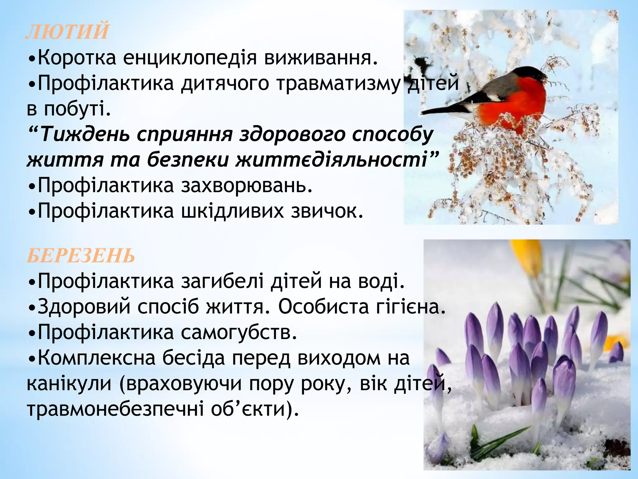 ЛЮТИЙ 
•Коротка енциклопедія виживання. 
•Профілактика дитячого травматизму дітей 
в побуті. 
“Тиждень сприяння здорового способу 
життя та безпеки життєдіяльності” 
•Профілактика захворювань. 
•Профілактика шкідливих звичок. 
БЕРЕЗЕНЬ 
•Профілактика загибелі дітей на воді. 
•Здоровий спосіб життя. Особиста гігієна. 
•Профілактика самогубств. 
•Комплексна бесіда перед виходом на 
канікули (враховуючи пору року, вік дітей, 
травмонебезпечні об’єкти). 
 