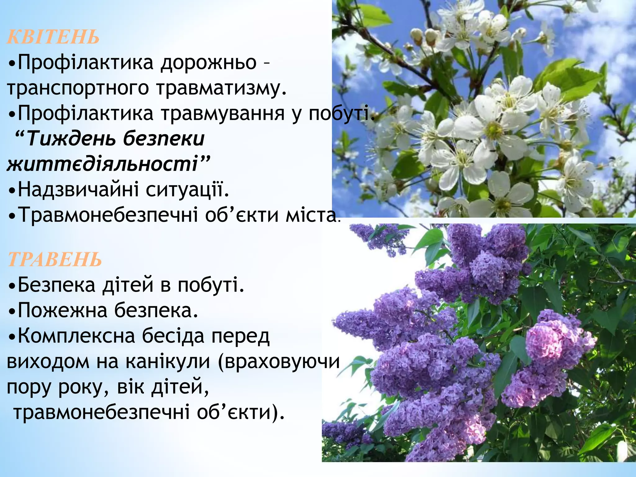 КВІТЕНЬ 
•Профілактика дорожньо – 
транспортного травматизму. 
•Профілактика травмування у побуті. 
“Тиждень безпеки 
життєдіяльності’’ 
•Надзвичайні ситуації. 
•Травмонебезпечні об’єкти міста. 
ТРАВЕНЬ 
•Безпека дітей в побуті. 
•Пожежна безпека. 
•Комплексна бесіда перед 
виходом на канікули (враховуючи 
пору року, вік дітей, 
травмонебезпечні об’єкти). 
 