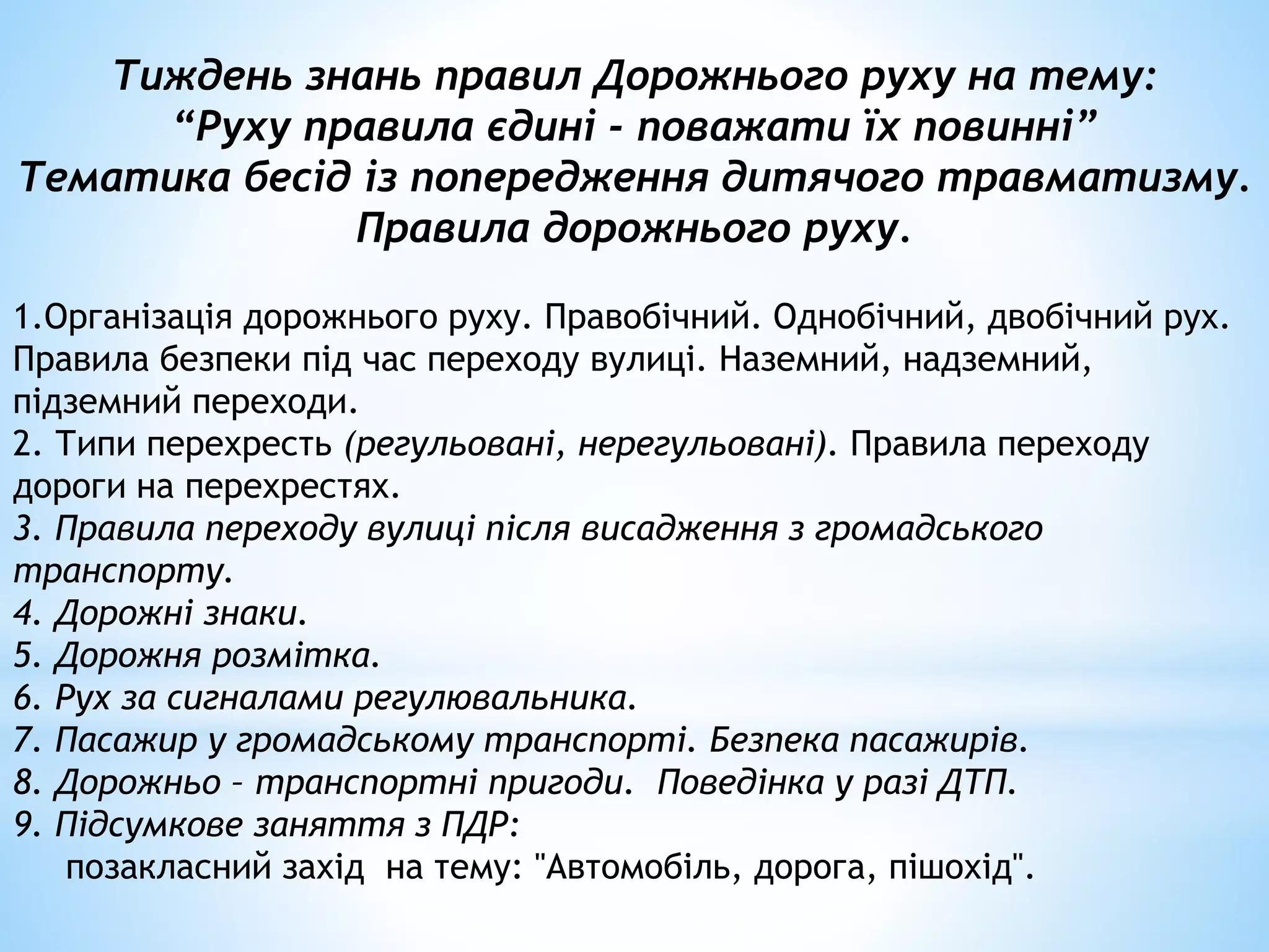 Тиждень знань правил Дорожнього руху на тему: 
“Руху правила єдині - поважати їх повинні” 
Тематика бесід із попередження дитячого травматизму. 
Правила дорожнього руху. 
1.Організація дорожнього руху. Правобічний. Однобічний, двобічний рух. 
Правила безпеки під час переходу вулиці. Наземний, надземний, 
підземний переходи. 
2. Типи перехресть (регульовані, нерегульовані). Правила переходу 
дороги на перехрестях. 
3. Правила переходу вулиці після висадження з громадського 
транспорту. 
4. Дорожні знаки. 
5. Дорожня розмітка. 
6. Рух за сигналами регулювальника. 
7. Пасажир у громадському транспорті. Безпека пасажирів. 
8. Дорожньо – транспортні пригоди. Поведінка у разі ДТП. 
9. Підсумкове заняття з ПДР: 
позакласний захід на тему: "Автомобіль, дорога, пішохід". 
 